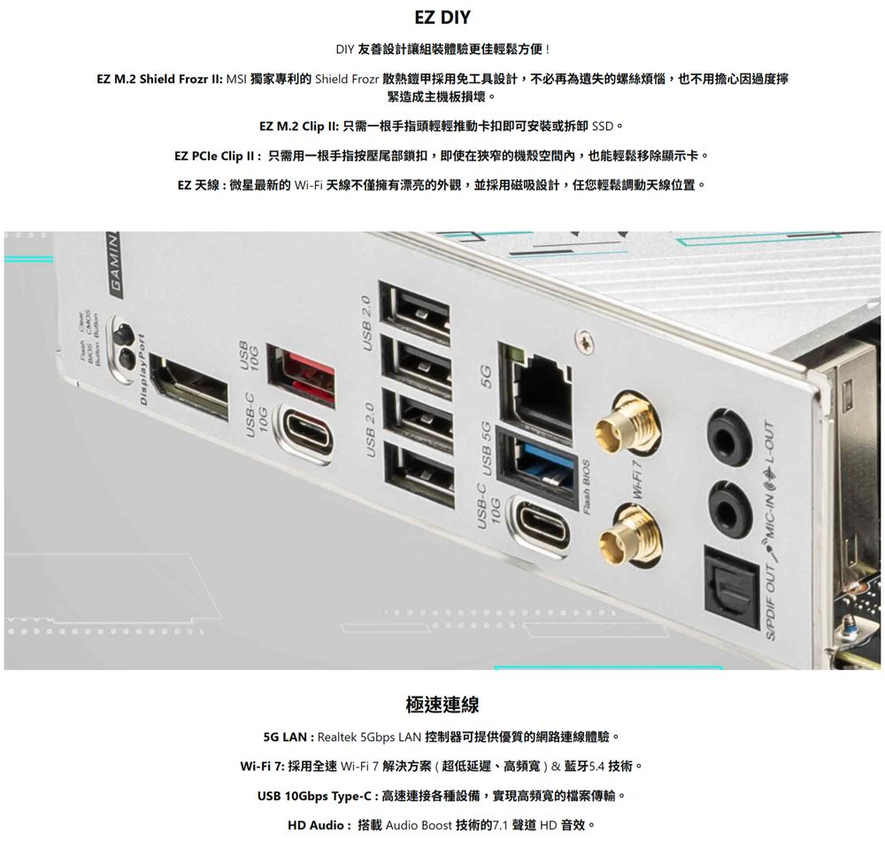 極速連線5G LAN : Realtek 5Gbps LAN 控制器可提供優質的網路連線體驗。WiFi 7: 採用全速Wi-Fi7解決方案(超低延遲、高)&amp;藍牙5.4技術。UB 10Gbps Type-C:高速連接各種設備,實現高頻寬的檔案傳輸。HD Audio :搭載 Audio Boost 技術的7.1 聲道 HD 音效。JSB-10GGAMINUSB 2.0 USB 2.0USB-C USB 5G5GEZ DIYDIY 友善設計讓組裝體驗更佳輕鬆方便!EZ M.2 Shield Frozr II: MSI 獨家專利的 Shield Frozr 散熱鎧甲採用免工具設計,不必再為遺失的螺絲煩惱,也不用擔心因過度緊造成主機板損壞。EZ M.2 Clip II: 只需一根手指頭輕輕推動卡扣即可安装或拆卸 SSD。EZ  Clip II :只需用一根手指按壓尾部鎖扣,即使在狹窄的機殼空間內,也能輕鬆移除顯示卡。EZ 天線:微星最新的Wi-Fi天線不僅擁有漂亮的外觀,並採用磁吸設計,任您輕鬆調動天線位置。SPDIF OUT MIC-IN L-OUT