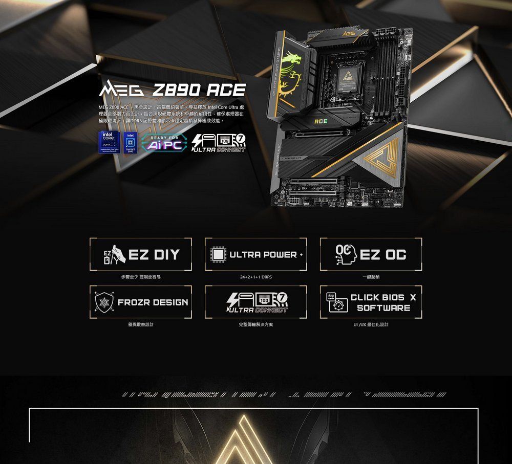 ACE  ACE    Intel Core Ultra理器全部潛力而設計結合頂硬體系統和卓越的耐用性,確保處理器在極限環境下,讓DDR5 記憶體和顯示卡穩定發揮極致ACEintelREY OR PCFULTRA   EZ DIYULTRA POWER 步驟更少 控制更容易FROZR DESIGN優異設計421 DRPSADULTRA CONNECT完整傳輸解決方案EZ OC一超頻CLICK BIOS XSOFTWARE/UX 最佳化設計