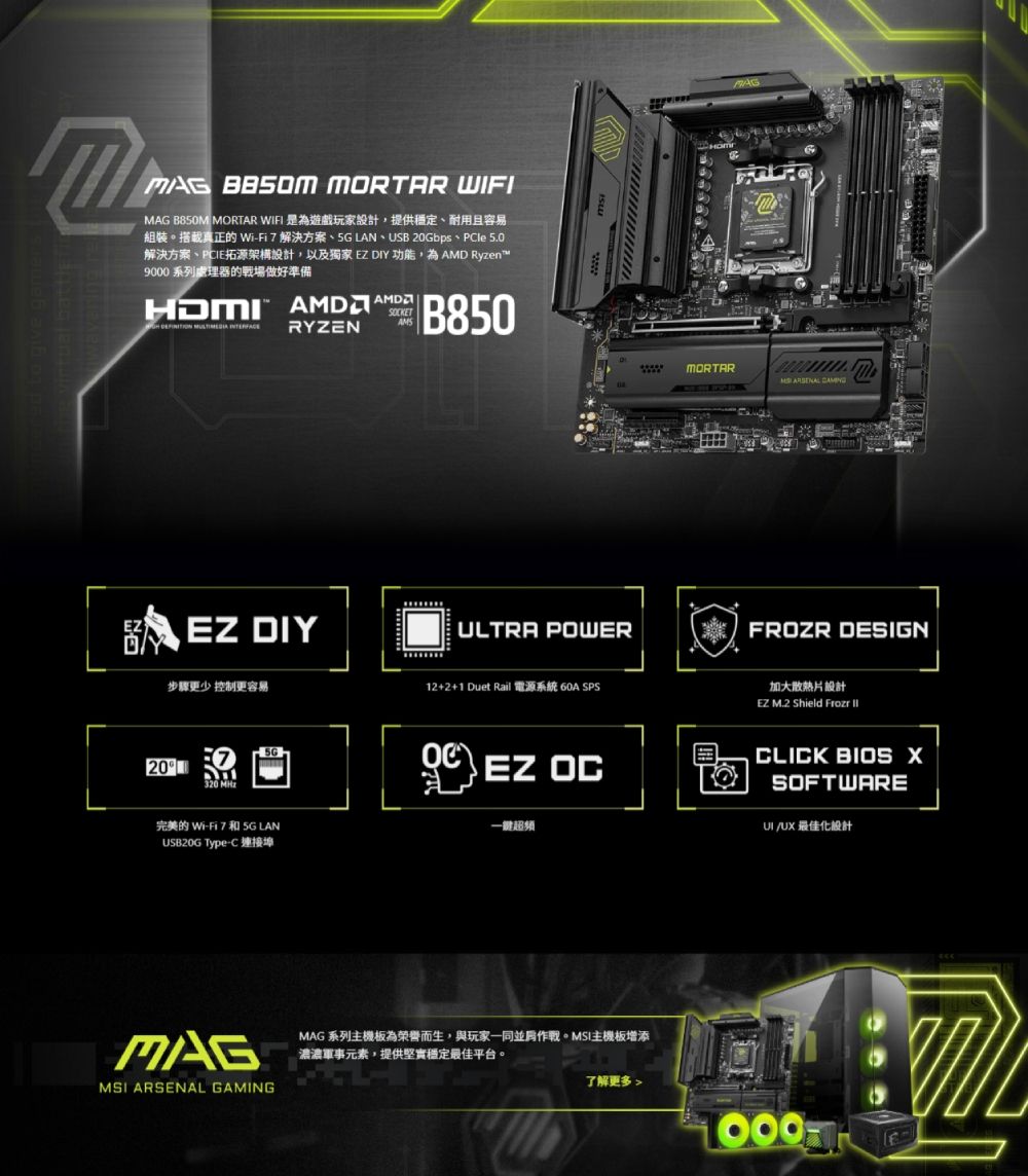 IMAG  MORTAR F 是為遊戲玩家設計,提供穩定、耐用且容易    I   LAN  USB 20Gbps  PIe 5.0解決方案、PCIE拓源架構設計,以及獨家 DIY 功能,為AMD Ryzen9 系列處理器的戰場做好準備HDMI RYZENSKETAMSB850EZ DIY步驟更少 控制更容易20320 MAGMORTAR  ULTRA POWERFROZR DESIGN12+2+1 Duet Rail  SPS5GOCEZ OC完美的 WiFi 7 和 5G LANUSB20G TypeC-超頻MAGMSI ARSENAL GAMINGMAG 系列主機板為榮譽而生,與玩家一同並肩作戰。MSI主機板增添濃濃軍事元素,提供堅實穩定最佳平台。了解更多 加大散熱片設計EZ M.2 Shield  CLICK BIOS SOFTWARE/UX 最佳化設計000W