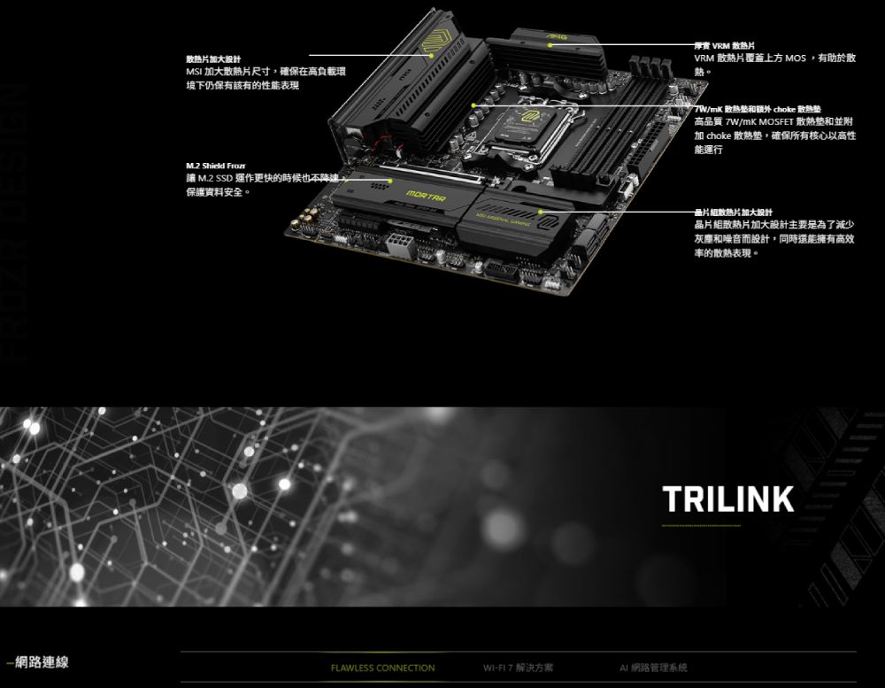 散热片加大MSI 加大散熱片尺寸,確保在高負載環境下仍保有該有的性能表現M2 Shield  M.2 SSD 運作更快的時候也不降速保護資料安全。 VRM 散熱片VRM 散热片覆蓋上方 MOS,有助於散/mK散熱和  散熱高品質/mK MOSFET 散熱和並附加 choke 散熱,確保所有核心以高性能運行散熱片加大晶片組散熱片加大設計主要是為了減少灰塵和噪音而設計,同時還能擁有高效的散熱表現。TRILINK網路連線FLAWLESS CONNECTIONWI-FI7 解決方案AI網路管理系統