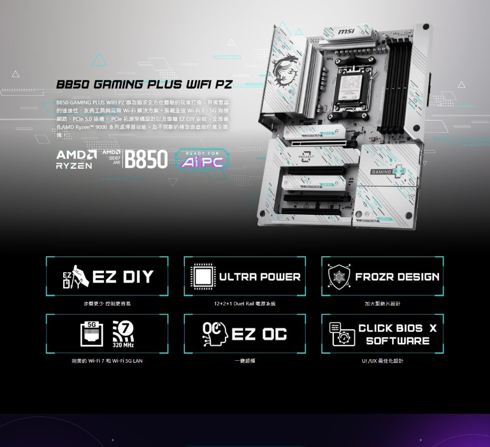GAMIG PLUS WIFI PZB850 GAMING PLUS WIFI PZ 為追求全方位體驗的玩家打造的友善工具與  解決方案 有線網路、PCle  插槽、PCle 拓架構設計以及專  DIY安裝全面 Ryzen 9000 系列處理器效能,為不問斷的極致做好萬全準 RYZENREADY FORB850 APCNEZ EZ DIY步驟更少 控制更容易320 Wi-  Wi- 5G LANULTRA POWER12+2+1 Duet EZ OC-GAMINGFROZR DESIGN加大散熱片設計CLICK BIOS SOFTWAREUI/UX 最佳化設計