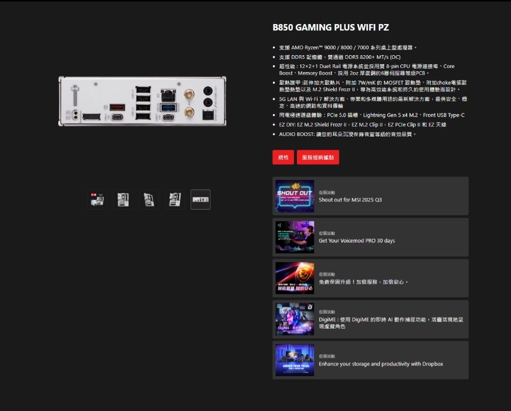 B50 GAMING PLUS WIFI PZ 支援 AMD Ryzen™ 9000/8000/7000系列桌上型處理器 支援 DDR5 記憶體通道DDR5 8200+ MT/s (O)超性能:12+2+1 Duet Rail 電源系統並採用 8-pin CPU 電源連接埠、CoreBoost、Memory Boost、採用 2oz 厚度銅的伺服器等級PCB 散熱 延伸加大散熱片、附加 7W/mK 的 MOSFET 散熱墊、附加choke热塑热垫以及 M.2 Shield Frozr 為高效能系統持久的使用體驗而設計。  LAN 與Wi-Fi 7 解決方案 - 和多媒體的最新解決方案提供安全、、高速的網路和資料傳輸 閃電極速體驗: 5.0插槽、Lightning Gen 5 x4 M.2、Front USB Type-C EZ DIY EZ M.2 Shield Frozr  EZ M.2 lip  EZ PCle Clip  和 EZ 天線 AUDIO BOOST: 讓您的耳朵沉浸在錄音室等級的品質。規格服務經炳據點SHOUT OUT Shout out for  2025 Q3Get Your Voicemod PRO 30 days促免費保固升級服務,安心。DigiME:使用 DigiME 的即時  動作捕捉功能,活靈活現地呈現虛擬角色Enhance your storage and productivity with Dropbox