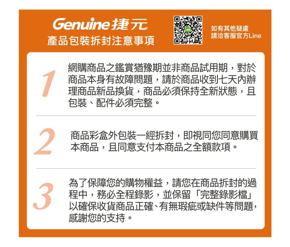 Genuine捷元產品包裝拆封注意事項1如有其他疑慮請洽客服官方Line網購商品之鑑賞猶豫期並非商品試用期,對於商品本身有故障問題,請於商品收到七天內辦理商品新品換貨,商品必須保持全新狀態,且包裝、配件必須完整。2商品彩盒外包裝一經拆封,即視同您同意購買本商品,且同意支付本商品之全額款項。為了保障您的購物權益,請您在商品拆封的過3程中,務必全程錄影,並保留「完整錄影檔以確保收貨商品正確、有無瑕疵或缺件等問題,感謝您的支持。