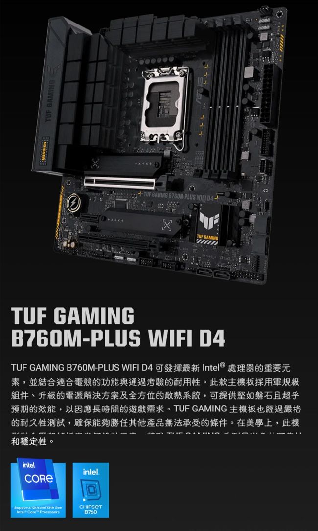 TUF GAMING  TUF GAMING PLUS TUF GAMINGTUF GAMINGB760M-PLUS WIFI D4TUF GAMING B760M-PLUS WIFI D4 可發揮最新 Intel® 處理器的重要元素,並結合適合電競的功能與通過考驗的耐用性。此款主機板採用軍規級組件、升級的電源解決方案及全方位的散熱系統,可提供堅如磐石且超乎預期的效能,以因應長時間的遊戲需求。TUF GAMING主機板也經過嚴格的耐久性測試,確保能夠勝任其他產品無法承受的條件。在美學上,此機和穩定性。intelSupports 12th and 13th Intel Core intel.CHIPSETB760