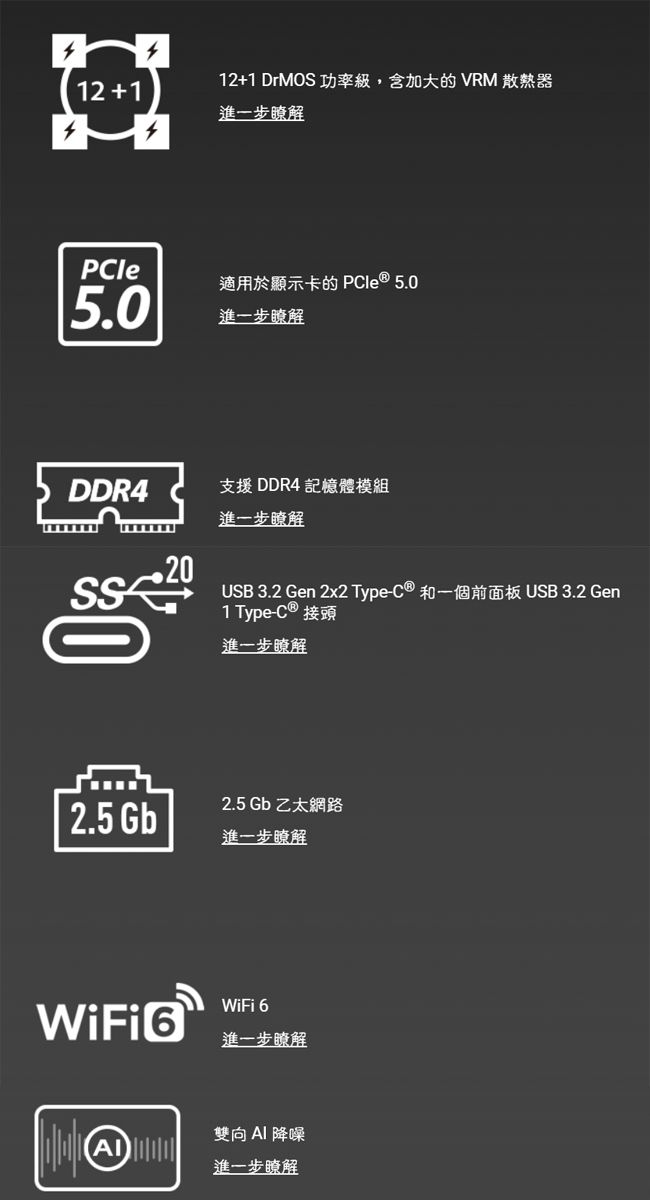 12+112+1 DrMOS 功率級,含加大的 VRM 散熱器進一步瞭解PCle適用於顯示卡的 PCle  5.05.0進一步瞭解DDR4支援 DDR4 記憶體模組進一步瞭解USB 3.2 en 2x2 Type-C® 和一個前面板 USB 3.2 Gen1 Type-C ® 接頭進一步瞭解2.5 Gb 乙太網路2.5 Gb進一步瞭解 GWiFi 6進一步瞭解雙向AI 降噪進一步瞭解