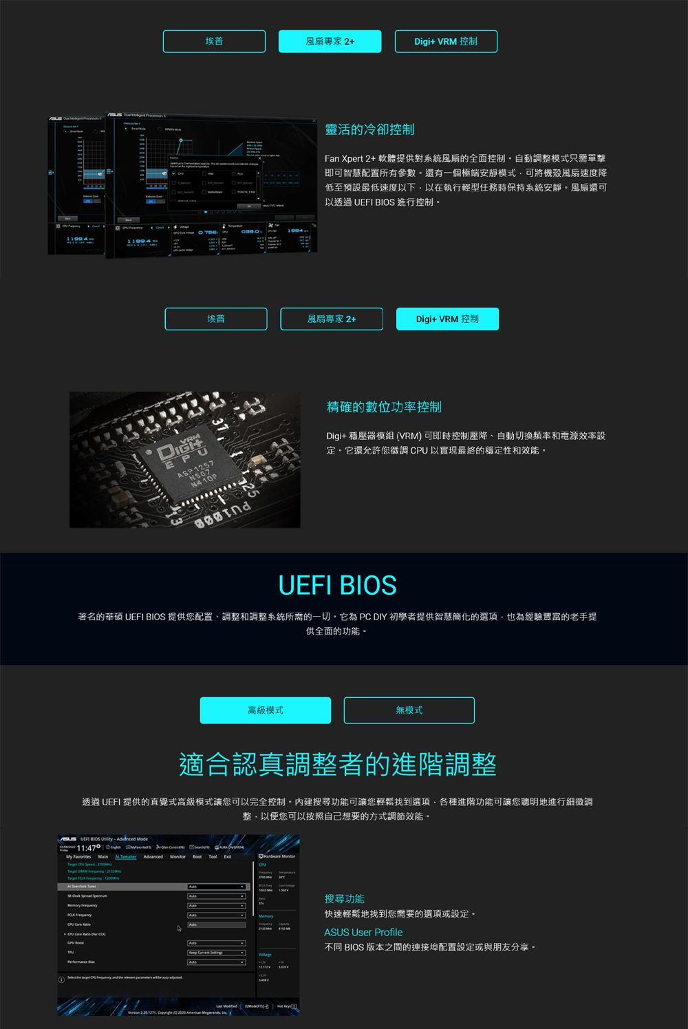 埃普風扇專家+igi+ VRM 控制2靈活的冷卻控制Fan Xpert 2+ 軟體提供對系統風扇的全面控制自動調整模式只需單擊即可智慧配置所有參數還有一個極端安靜模式可將機殼風扇速度降低至預設最低速度以下以在執行輕型任務時保持系統安靜風扇還可以透過   進行控制埃普風扇專家2+Digi+ VRM 控制VRM N410P精確的數位功率控制Digi+ 穩壓器模組 (VRM) 可即時控制壓降、自動切換頻率和電源效率設定它還允許您微調CPU以實現最終的穩定性和效能。UEFI BIOS著名的華碩 UEFI BIOS 提供您配置、調整和調整系統所需的一切。它為 PC DIY 初學者提供智慧簡化的選項也為經驗豐富的老手提供全面的功能。高級模式無模式適合認真調整者的進階調整透過 UEFI 提供的直覺式高級模式讓您可以完全控制。內建搜尋功能可讓您輕鬆找到選項,各種進階功能可讓您聰明地進行細微調整,以便您可以按照自己想要的方式調節效能。UEFI BIOS  :470      My                  D          搜尋功能Memory快速輕鬆地找到您需要的選項或設定。ASUS User Profile不同 BIOS 版本之間的連接埠配置設定或與朋友分享。