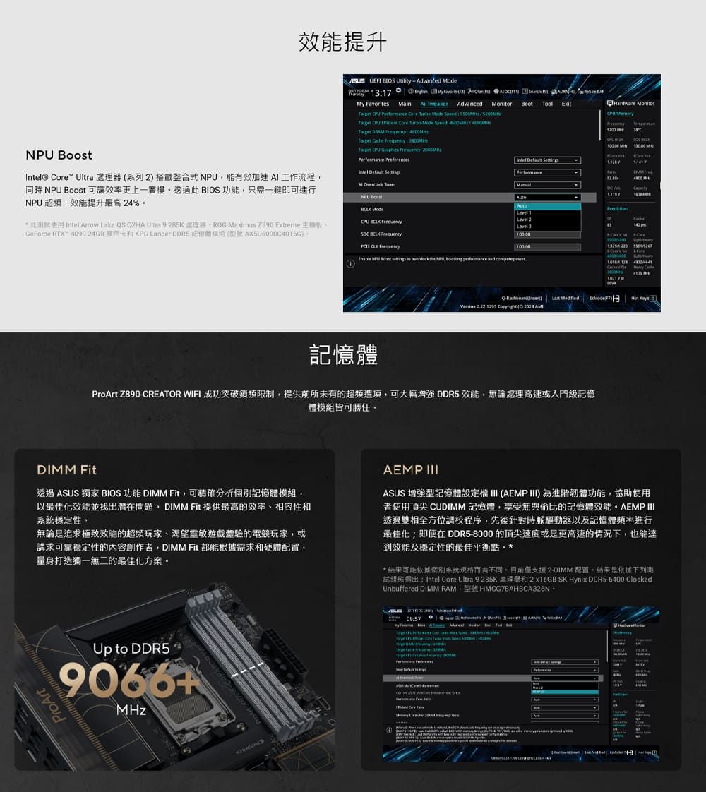 效能提升    17y   Advanced   Hardware              Intel® ore Ultra 處器系列 搭載整合式N能效工作流程 U Boost 可讓效率更上一層樓透過 BIOS 功能,只一鍵即可進行NPU,效能提升最高 24%此使用 Intel Arrow Lake QS Q2HA Ultra 9 285K 需理 Maximus  Extreme 主機板eForce RTX 4090  和XPG Lancer DDR5 AX5U6000C4015G             NPU  Mode         M     1 2Level 3   PU Boost     NP     C   G  )     ( 記憶體ProArt Z890- WIFI 成功突破限,提供前所未有的超頻,可大幅 DDR5 效能,無論處理高速或入門級記憶體模組皆可勝任,DIMM Fit透過 ASUS 獨家 BIOS 功能 DIMM Fit,可精確分析個別記憶體模組,以最佳化效能並找出潛在問題 DIMM Fit 提供最高的效率、相容性和穩定性。無論是追求極致效能的超頻玩家、渴望靈敏遊戲體驗的電競玩家,或請求可靠穩定性的內容創作者,DIMM Fit 都能根據需求和硬體配置,量身打造獨一無二的最佳化方案。AEMP ASUS 增強型記憶體設定 III (AEMP III) 為進階韌體功能,協助使用者使用頂尖 CUDIMM 記憶體,享受無與倫比的記憶體效能。AEMP III透過雙相全方位調校程序,先後針對時脈驅動器以及記憶體頻率進行最佳化;即便在 DDR5-8000 的頂尖速度或是更高速的情況下,也能達到效能及穩定性的最佳平衡點*結果可能依據個別系統有不同。目前僅支援 2-DIMM 配置。結果是依據下列制試:Intel Core Ultra 9 285K 處理器和 2 x16GB SK Hynix DDR5-6400 ClockedUnbuffered DIMM RAM,型號 HMCG78AHBCA326N。Up to DDR59066+MHzProArtCREATOR09:57
