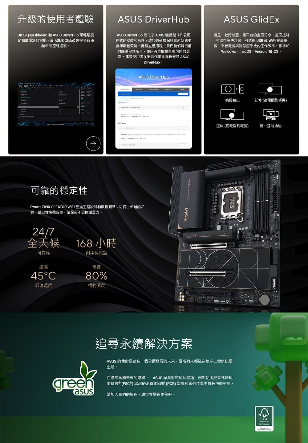 升級的使用者體驗BIOS QDashboard  DriverHub定維護您的電腦,而 ASUS GlideX 則提供各種顯示和控制選項ASUS DriverHubASUS DriverHub 簡化了 ASUS 驅動程式和公用程式的安裝和管理,讓您的硬體保持最新最佳效能。此獨立應用程式會自動偵測目前的驅動程式版本,並以清單檢視呈現可用的更新建議使用者在安裝作業系統後安裝 ASUSDriverHubASUS GlidEx這是一款跨裝置跨平台的分享畫面控制和操作解決方案,可透過USB或WiFi 提高電腦、平板電腦與智慧型手機的工作效率。於Windows、macOS、Android 和 可靠的穩定性ProArt Z890-CREATOR WIFI 經過工程設計和嚴格測試,可提供卓越的品質、穩定性和相容性,確保長年發揮創意力。24/7全天候可靠性最高45C168小時耐用性測試高達80%環境溫度相對濕度greenasusASUS DriverHub追尋永續解決方案ProArtASUS 的使命是創造一個永續發展的未來,讓所有人都能在地球上健康快樂生活在邁向永續未來的道路上,ASUS 認真對待每個環節,例如使用經森林管理委員會(FSC)認證的消費後回收(PCR)塑膠和紙張作為主機板包裝材料-請加入我們的旅程,讓世界變得更美好 鏡像輸出延伸(從電腦到手機)延伸 (從電腦到電腦)统一控制功能FSCASUS