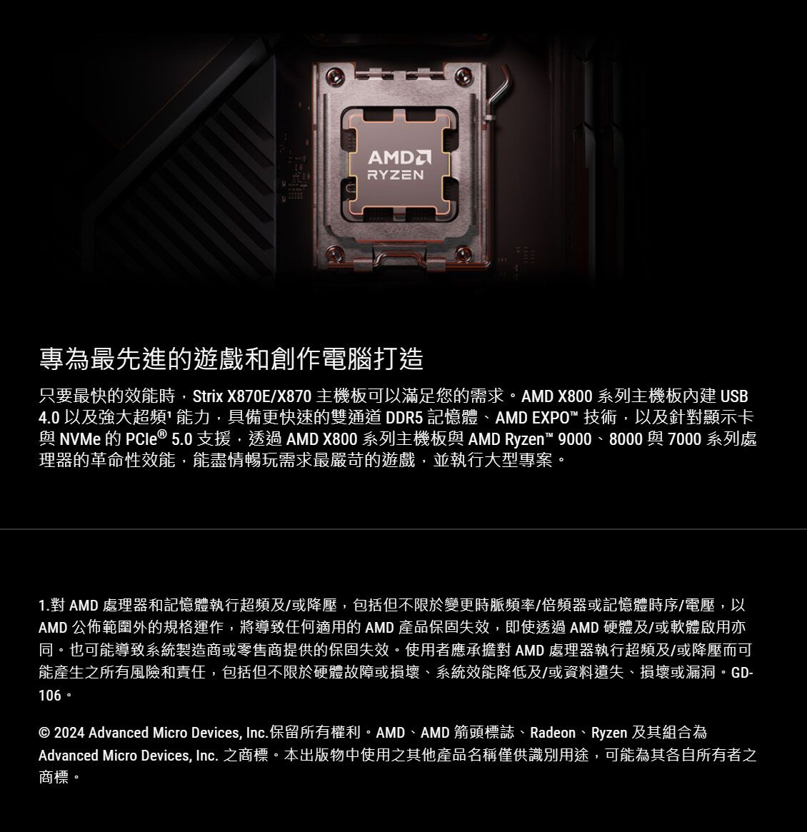 RYZEN專為最先進的遊戲和創作電腦打造只要最快的效能時Strix X870E/X870 主機板可以滿足您的需求。AMD X800 系列主機板內建 USB4.0 以及強大超頻能力,具備更快速的雙通道DDR5 記憶體、AMD EXPO 技術,以及針對顯示卡與NVMe的PCle ® 5.0 支援,透過 AMD X800 系列主機板與 AMD Ryzen™ 9000、8000 與 7000 系列處理器的革命性效能,能盡情暢玩需求最嚴苛的遊戲,並執行大型專案。1.對 AMD 處理器和記憶體執行超頻及/或降壓,包括但不限於變更時脈頻率/倍頻器或記憶體時序/電壓,以AMD 公佈範圍外的規格運作,將導致任何適用的 AMD 產品保固失效,即使透過 AMD 硬體及/或軟體啟用亦同。也可能導致系統製造商或零售商提供的保固失效。使用者應承擔對 AMD 處理器執行超頻及/或降壓而可能產生之所有風險和責任,包括但不限於硬體故障或損壞、系統效能降低及/或資料遺失、損壞或漏洞。GD-106© 2024 Advanced Micro Devices, Inc.保留所有權利。AMD、AMD 箭頭標誌、Radeon、Ryzen 及其組合為Advanced Micro Devices, Inc. 之商標。本出版物中使用之其他產品名稱僅供識別用途,可能為其各自所有者之商標。
