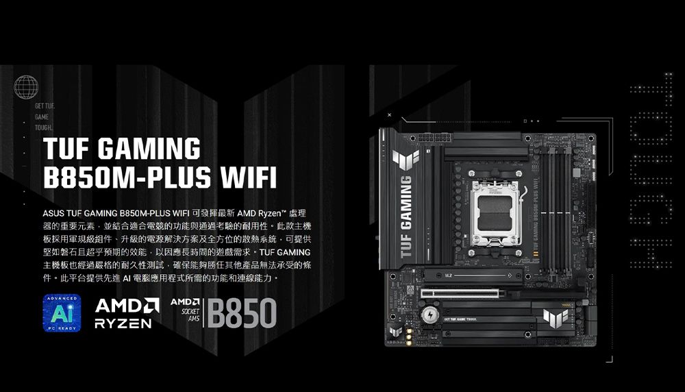 GET GAMETOUGHTUF GAMINGB850M-PLUS WIFIASUS TUF GAMING B850M-PLUS WIFIAMD Ryzen器的重要元素並結合適合電競的功能與通過考驗的耐用性。此款主機板採用軍規級組件升級的電源解決方案及全方位的散熱系統,可提供堅如磐石且超乎預期的效能,以因應長時間的遊戲需求。TUF GAMING主機板也經過嚴格的耐久性測試,確保能夠勝任其他產品無法承受的條件。此平台提供先進AI電腦應用程式所需的功能和連線能力。 READYAMD AMDRYZENSOCKETB850TUF GAMING   TOUGH