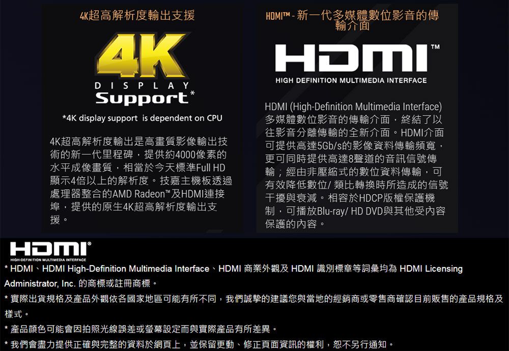 超高解析度輸出支援4KDISPLAYSupport**4K display support is dependent on CPU4K超高解析度輸出是高畫質影像輸出技術的新一代里程碑,提供約4000像素的水平成像畫質,相當於今天標準Full HD顯示4倍以上的解析度。技嘉主機板透過處理器整合的AMD Radeon及HDMI連接埠,提供的原生4K超高解析度輸出支援。HDMITM  新一代多媒體數位影音的傳輸介面HDMIHIGH DEFINITION MULTIMEDIA INTERFACEHDMI (High-Definition Multimedia Interface)多媒體數位影音的傳輸介面,終結了以往影音分離傳輸的全新介面。HDMI介面可提供高達5Gb/s的影像資料傳輸頻寬,更可同時提供高達8聲道的音訊信號傳輸經由非壓縮式的數位資料傳輸,可有效降低數位/類比轉換時所造成的信號干擾與衰減。相容於HDCP版權保護機制,可播放Blu-ray/ HD DVD與其他受內容保護的內容。HIGH-DEFINITION MULTIMEDIA INTERFACE* HDMIHDMI High-Definition Multimedia Interface、HDMI 商業外觀及HDMI 識別標章等詞彙均為 HDMI LicensingAdministrator, Inc. 的商標或註冊商標。* 實際出貨規格及產品外觀依各國家地區可能有所不同,我們誠摯的建議您與當地的經銷商或零售商確認目前販售的產品規格及樣式。* 產品顏色可能會因拍照光線誤差或螢幕設定而與實際產品有所差異。* 我們會盡力提供正確與完整的資料於網頁上,並保留更動、修正頁面資訊的權利,恕不另行通知。