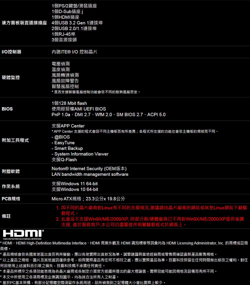 1個PS2/滑鼠插座1個DSub插座1個HDM插座後方面板裝置連接插座 4個USB 3.2 Gen 1連接埠2個USB 2.0/1.1連接埠1個RJ45埠3個音源接頭I/O控制器 I/O 控制品片電壓偵測溫度偵測風扇轉速偵測硬體監控風扇故障警告BIOS智慧風扇控制是否支援智慧風扇控制功能會依不同的散熱風扇而定1個128 Mbit flash使用經授權AMI UEFI BIOSPnP 1.0a、DMI 2.7、WfM 2.0、SM BIOS 2.7、ACPI 5.0支援APP Center* APP Center 支援的程式會不同主機板而有所差異;各程式所支援的功能也會依主機板的而不同 @BIOS附加工具程式附贈體作業系統PCB規格備註 EasyTune Smart Backup- System Information Viewer支援Q-FlashNorton® Internet Security (OEM版本)LAN bandwidth management software支援Windows 11 64-bit支援Windows 10 64-bitMicro ATX規格;23.3公分x19.8公分1. 不同的廠商Linux有不同的支援情況建議由晶片廠商的網站或其他Linux網站下腦動程式。2. 此產品不支援Win9X/ME/2000/ 因部分軟/硬體廠商已不再對Win9X/ME/2000/XP提供後續支援 基於服務客戶,本公司仍盡量提供相關驅動程式於網頁上。HDMI®HIGH-DEFINITION MULTIMEDIA INTERFACE* HDMI、HDMI High-Definition Multimedia Interface、HDMI 商業外觀及 HDMI 識別標章等詞彙均為 HDMI Licensing Administrator, Inc. 的商標或註冊商標。產品規格會依各國家地區出貨而有所變動,應以各地實際出貨狀況為準。誠摯建議與當地經銷商或零售商確認最新產品販售規格。* 以上產品之規格、圖片及其他資訊僅供參考,如與實際產品有任何不相符之處,應以實際產品為準。技嘉科技保留在任何時間做出修改之權利。對任何因使用上述資料而引致之損失,技嘉科技概不承擔任何責任。*本產品所標示之各項效能表現為各晶片廠商或各制定介面官方組織所提出的最大理論值,實際效能可能因規格及設備而有所不同。*本文中所使用之各項商標及企業識別圖示,均為其合法所有人之財產。* 基於PC基本架構,有部分記憶體空間須留作系統用途,故所偵測到之記憶體大小會比實際上較少。