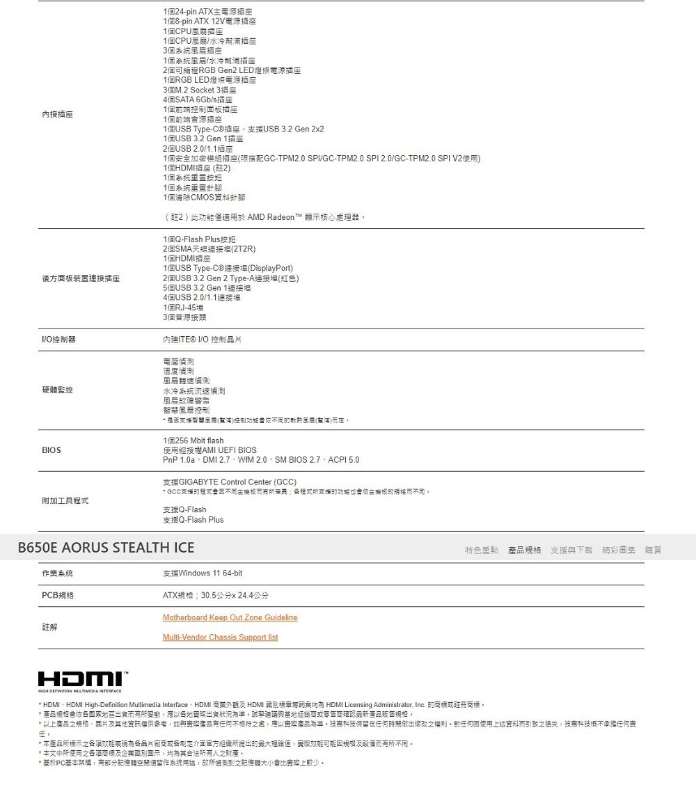 1124pin TX主源插ATX 12V電源個8-pin1個CPU插座1個CPU風扇水冷插座個風扇座1個系統風扇水冷幫浦插座2個可編程RGB Gen2 LED條電源插座1個RGB LED燈條電源插座3個M.2 Socket 3插座4個SATA 6Gb/s插座1個前端控制板插座1個前端音源插座1個USB Type-C®插座援USB3.2 Gen 221個USB 3.2 Gen 1插座2個USB 2.0/1.1插座1個安全加密插座限搭配GC-TPM2.0 SP/GC-TPM2.0 SPI20/GC-TPM2.0 SPI V2使1個HDMI插座 註2)1個系統重置1個系統重置針腳後方面板裝置插座I/O控制器硬體監控BIOS附加工具1個清除CMOS針腳(註2)此功能僅適用於 AMD Radeon T 顯核心處理器1個Q-Flash Plus2個SMA(2T2R)1個HDMI座1個USB Type-C®連接(DisplayPort)2個USB 3.2 Gen 2 Type-A連接(紅色)5個USB 3.2 Gen 1連接4個USB 2.0/1.1連接1個RJ-453個音源接頭 I/O 控制電壓偵測溫度偵測風扇轉速偵測水冷系統流速偵測風故障警告風控制 支智慧示用(電浦)控制功能依(浦)1個256 Mbit flash使用經授權AMI UEFI BIOSPnP 1.0aDMI 2.7、WIM 2.0、SM BIOS 2.7、ACPI 5.0GIGABYTE Control Center (GCC) GCC支援的程式支援的功能的不同支援Q-Flash支援Q-Flash PlusB650E AORUS STEALTH ICE支援Windows 11 64-bit作業系统PCBATX規格30.5公分x 24.4公分註解Motherboard Keep Out Zone GuidelineMulti-Vendor Chassis Support list特色重點產品規格 支援下載 精彩圖集 購買HDMI  MULTIMEDIA * HDMI  HDMI High-Definition Multimedia Interface HDMI 及 HDMI 別標章 HDMI Licensing Administrator Inc. 的商標或註冊商標* 產品規格會依區出而有所變動,應以各地出貨狀況準與當地經銷商或零售商確認產品販售規格。* 以上產品之規格、及他資訊僅供參考,如與產品有任何不相符之處,應以實際產品為準。技嘉科技保留在任何時間做出修改之權利。對任何使用上述資料而引致之,技嘉科技不承擔任何。* 本產品所標示之各項為各晶片廠商或各制定介面官方組織所提出的最大理論值,實際可能因規格及設備而有所不同。*本文中所使用之各項商標及企業識別面示,其合法所有人之財產。* PC基本架構,有部分記憶體空間須系統,故所偵測到之記憶體大小會比較少。