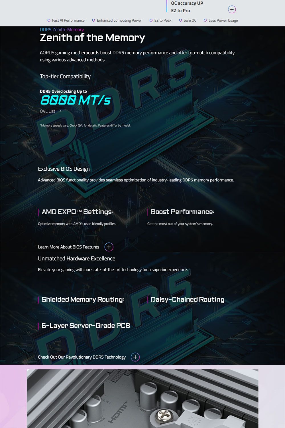 accuracy UPEZ to Pro Fat  Performance  Enhanced Computing Power  EZ to Peak  Safe CDDR5 Zenith-MemoryZenith of the MemoryO Less Power UsageAORUS gaming motherboards boost DDR5 memory performance and offer top-notch compatibilityusing various advanced methodsTop-tier CompatibilityDDR5 Overclocking Up to MT/s ListMemory speeds vary Check QVL for details Features differ by modelMEMORExclusive BIOS DesignAdvanced BIOS functionality provides seamless optimization of industry-leading DDR5 memory performance.AMD EXPO SettingsBoost PerformanceOptimize memory with AMDs user-friendly profiles.Get the most out of your systems memory.Learn More About BIOS Features +Unmatched Hardware ExcellenceElevate your gaming with our state-of-the-art technology for a superior experience.Shielded Memory Routing:Daisy-Chained Routing6-Layer Server-Grade PCBCheck Out Our Revolutionary DDR5 Technology+MEMORY HDMI