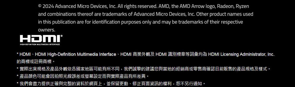 © 2024 Advanced Micro Devices, Inc. All rights reserved. AMD, the AMD Arrow logo, Radeon, Ryzenand combinations thereof are trademarks of Advanced Micro Devices, Inc. Other product names usedin this publication are for identification purposes only and may be trademarks of their respectiveowners.HIGHDEFINITION MULTIMEDIA INTERFACE* HDMI、HDMI High-Definition Multimedia Interface、HDMI 商業外觀及 HDMI 識別標章等詞彙均為 HDMI Licensing Administrator, Inc.的商標或註冊商標。*實際出貨規格及產品外觀依各國家地區可能有所不同,我們誠摯的建議您與當地的經銷商或零售商確認目前販售的產品規格及樣式。* 產品顏色可能會因拍照光線誤差或螢幕設定而與實際產品有所差異。*我們會盡力提供正確與完整的資料於網頁上,並保留更動、修正頁面資訊的權利,恕不另行通知。