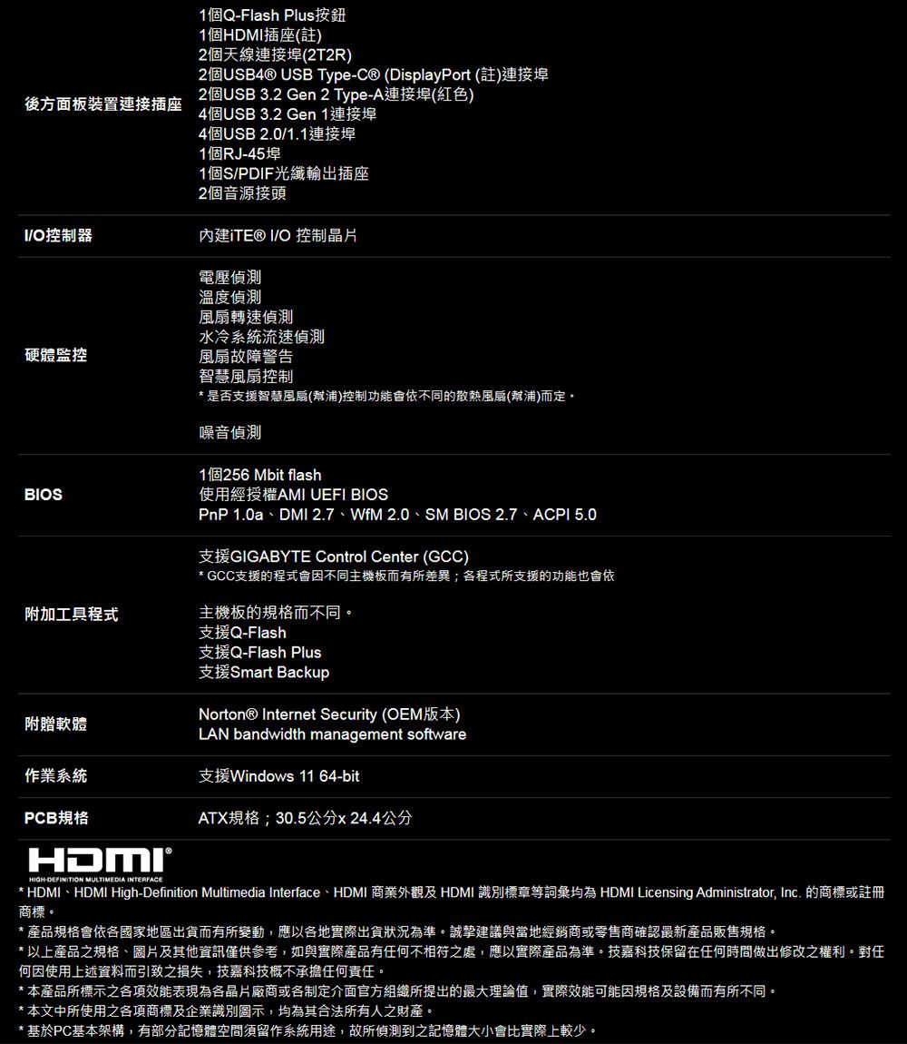 後方面板裝置連接插座1個QFlash Plus按鈕1個HDM插座()2個天線連接埠(2T2R)2個 USB Type-C (DisplayPort (註)連接埠2個USB 3.2 Gen 2 Type-A連接(紅色)4個USB 3.2 Gen 1連接埠4個USB 2.01.1連接埠1個RJ-45埠1個S/PDIF光纖輸出插座2個音源接頭I/O控制器內建iTE® I/O 控制晶片電壓溫度偵測轉速偵測水冷系統流速偵測硬體監控風扇故障警告BIOS附加工具程式智慧風扇控制是否支援智慧風扇(幫浦)控制功能會依不同的散熱風扇(幫浦)而定吸音偵測1個256 Mbit flash使用經授權AMI UEFI BIOSPnP 1.0a、DMI 2.7、WfM 2.0、SM BIOS 2.7、ACPI 5.0支援GIGABYTE Control Center (GCC)* GCC支援的程式會因不同主機板而有所差異;各程式所支援的功能也會依主機板的規格而不同支援Q-Flash支援Q-Flash Plus支援Smart BackupNorton® Internet Security (OEM版本)附贈軟體LAN bandwidth management software作業系統支援Windows 11 64-bitPCB規格ATX规格;30.5公分x 24.4公分HIGH-DEFINITION MULTIMEDIA INTERFACE* HDMI、HDMI High-Definition Multimedia Interface、HDMI 商業外觀及 HDMI 識別標章等詞彙均為 HDMI Licensing Administrator, Inc. 的商標或註冊商標。產品規格會依各國家地區出貨而有所變動,應以各地實際出貨狀況為準。誠摯建議與當地經銷商或零售商確認最新產品販售規格。* 以上產品之規格、圖片及其他資訊僅供參考,如與實際產品有任何不相符之處,應以實際產品為準。技嘉科技保留在任何時間做出修改之權利。對任何因使用上述資料而引致之損失,技嘉科技概不承擔任何責任。* 本產品所標示之各項效能表現為各晶片廠商或各制定介面官方組織所提出的最大理論值,實際效能可能因規格及設備而有所不同。* 本文中所使用之各項商標及企業識別圖示,均為其合法所有人之財產。* 基於PC基本架構,有部分記憶體空間須留作系統用途,故所偵測到之記憶體大小會比實際上較少。