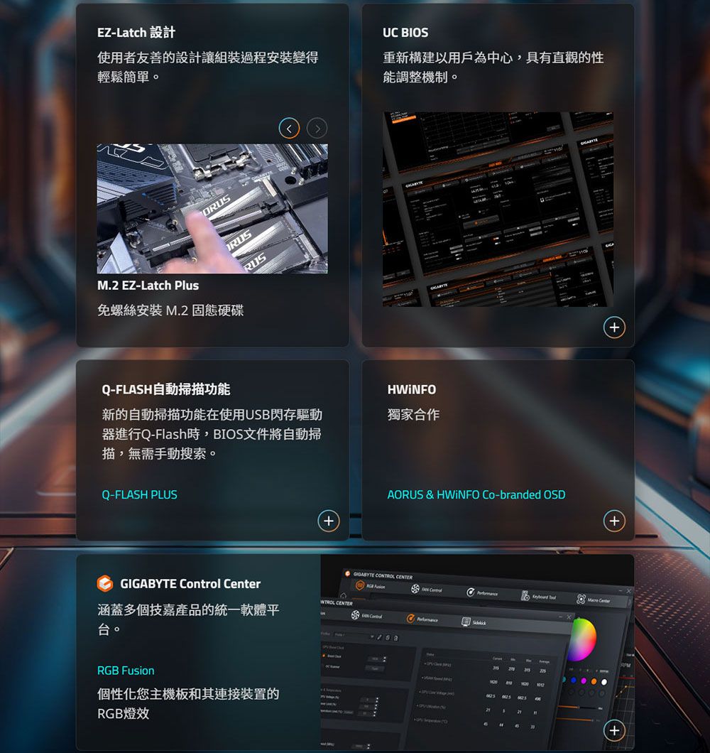 EZ-Latch 設計UC BIOS使用者友善的設計組裝過程安装變得輕鬆簡單。重新構建以用戶為中心具有直觀的性能調整機制。M.2 EZ-Latch PlusORUSRUSRUS免螺絲安裝 M.2 固態硬碟Q-FLAS自動掃描功能HWiNFO新的自動掃描功能在使用USB閃存驅動器進行Q-Flash時,BIOS文件將自動掃描,無需手動搜索。獨家合作Q-FLASH PLUSAORUS & HWiNFO Co-branded OSD CONTROL   CenterGIGABYTE Control Center 涵蓋多個產品的統一軟體平台。RGB Fusion個性化您主機板和其連接裝置的RGB燈效H+
