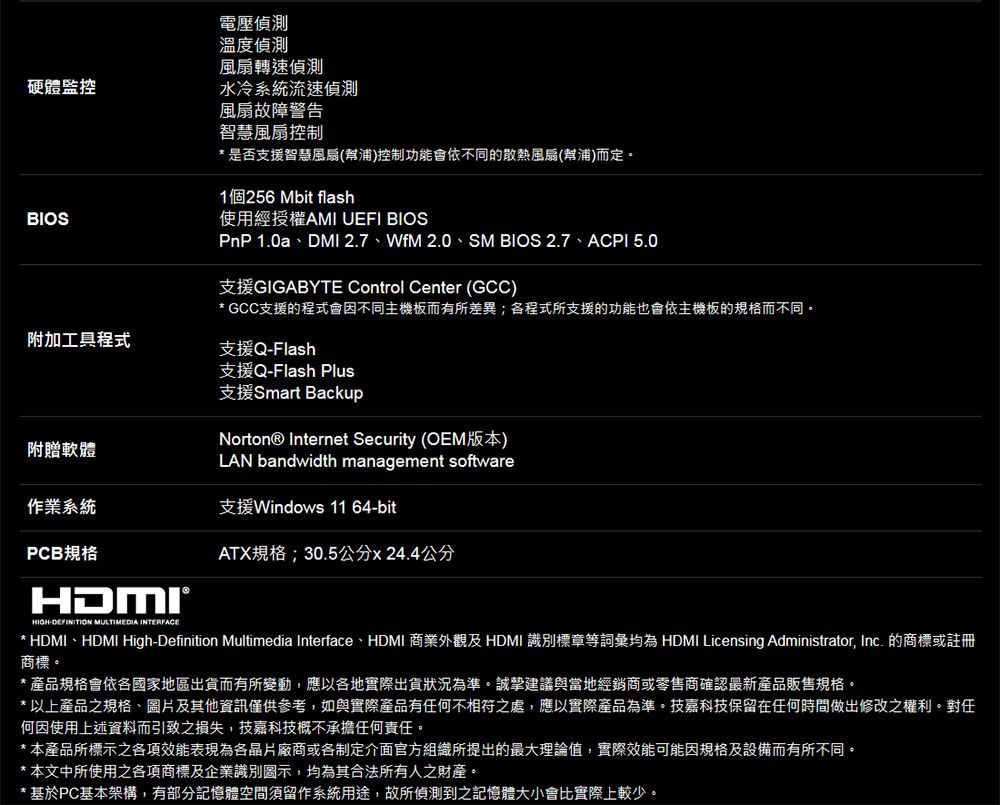 電壓溫度偵測風扇轉速偵測硬體監控水冷系統流速偵測BIOS風扇故障警告智慧風扇控制* 是否支援智慧風扇(幫浦)控制功能會依不同的散熱風扇(幫浦)而定1個256Mbit flash使用經授權AMI UEFI BIOSPnP 1.0a、DMI 2.7、WfM 2.0、SM BIOS 2.7、ACPI 5.0支援GIGABYTE Control Center (GCC)* GCC支援的程式會因不同主機板而有所差異;各程式所支援的功能也會依主機板的規格而不同。附加工具程式支援QFlash支援Q-Flash Plus支援Smart BackupNorton® Internet Security (OEM版本)LAN bandwidth management software附贈軟體作業系統支援Windows 11 64-bitPCB規格HIGH-DEFINITION MULTIMEDIA ATX規格;30.5公分x24.4公分* HDMI、HDMI High-Definition Multimedia Interface、HDMI 商業外觀及 HDMI 識別標章等詞彙均為 HDMI Licensing Administrator, Inc. 的商標或註冊商標。* 產品規格會依各國家地區出貨而有所變動,應以各地實際出貨狀況為準。誠摯建議與當地經銷商或零售商確認最新產品販售規格。以上產品之規格、圖片及其他資訊僅供參考,如與實際產品有任何不相符之處,應以實際產品為準。技嘉科技保留在任何時間做出修改之權利。對任何因使用上述資料而引致之損失,技嘉科技概不承擔任何責任。*本產品所標示之各項效能表現為各晶片廠商或各制定介面官方組織所提出的最大理論值,實際效能可能因規格及設備而有所不同。* 本文中所使用之各項商標及企業識別圖示,均為其合法所有人之財產。* 基於PC基本架構,有部分記憶體空間須留作系統用途,故所偵測到之記憶體大小會比實際上較少。