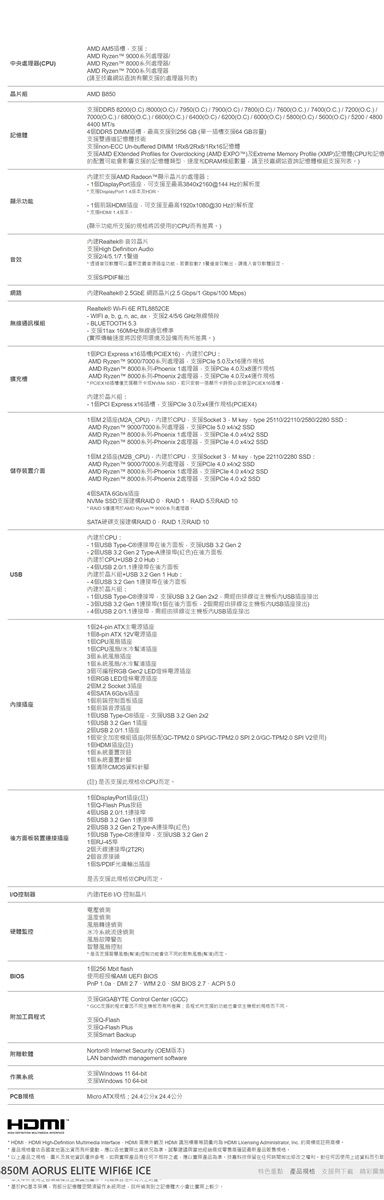 ND  9000   網站     700 7004400 M    效E   R          置記憶類型數量技網站詢記憶體模查MD Radeon援至的 至 的配援的的音       Mbps    ax 60實際  AMD  90007000 xAMD  T     AMD            /AMD   9000/7000   AMD      x4 AMD     MB_   type /80 AMD   9000/7000   AMD   8000   AMD  8000系列 2/ 6G         RAID       2 TypeA在 在後方   1    1組 Type支援     /pin pin ATX  Gen2  LED 4ATA  TypeC.2 Gen 22 Gen 12 /C   TPM  使31  2.0/ Gen 2  Gen 2 TypeA) Type-支 2-2)1S/支 CPU後方面板1用硬體水冷  使用    - 2.0   27 GIGABYTE  Certer -- 軟體Smart BadupNortone   (版本)    8 -: 10 -HDMI850M AORUS ELITE WIFI6E ICE(:產品,請