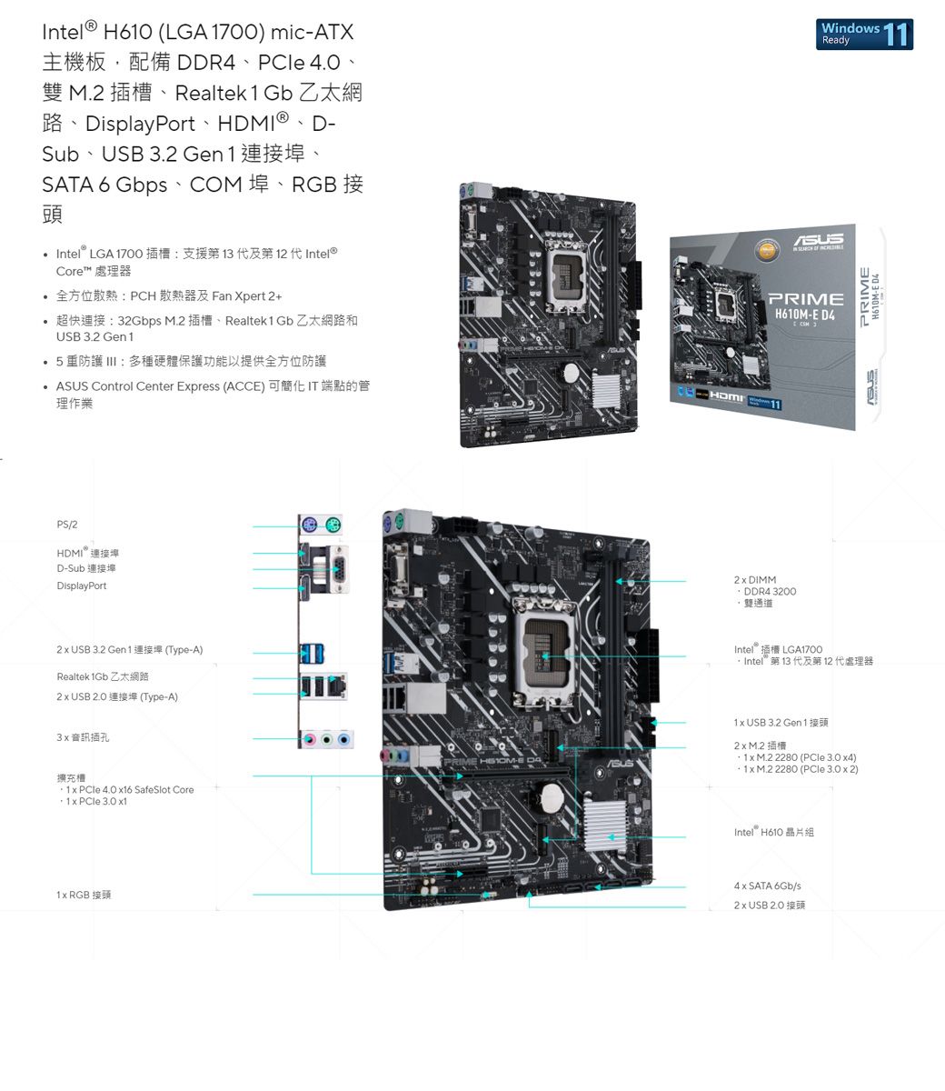 Intel H60 (LGA 1700) micATXDDR4 PCle 4.0 雙 插、Realtek 1 Gb 乙太網DisplayPort HDMI® Sub USB 3.2 Gen 1SATA 6 Gbps COM RGB頭Intel® LGA 1700插槽:支援第13及第 12 代Intel®Core™  全方位散熱:PCH散熱器及Fan Xpert 2+超快連接:32Gbps M.2 插槽、Realtek1 Gb 乙太網路和Windows ReadyPRIMH610ME D4PRIMEH610M-ED4USB 3.2 Gen 15重防護 III:多種硬體保護功能以提供全方位防護ASUS Control Center Epress (ACCE)  IT端點的管理作業HDMI/2HDMI 連接D-Sub 連接埠DisplayPort USB 3.2 Gen 1 (Type-A)Realtek  乙太網路 USB  (Type-A)3音訊插孔擴充槽 PCle 4.0 16 SafeSlot Core1 x   x11x RGB 接頭 DIMM DDR4 3200雙通道IntelLGA1700Intel 第 13 代及第 12 代處理器1x USB 3.2 Gen 12 x M.2PRIME -E 1x M.2 2280 (  x4)1x M.2 2280 (  x 2)Intel H6104 x SATA 6Gb/s2 x USB 2.0