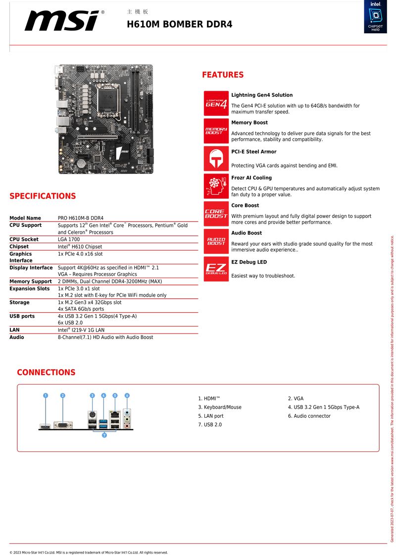 主機板M BOMBER DDR4intelH610SPECIFICATIONSSupport 12 Gen Intel Core Processors Pentium® Goldand Celeron ProcessorsModel NamePRO H610MB DDR4CPU SupportCPU SocketLGA 1700ChipsetGraphicsInterfaceIntel H610 Chipset  40 6 slotDplay Interface Support 4K@60Hz as specified in HDMI 21VGARequires Processor GraphicsFEATURESLightning Gen4 SolutionGEN4 The Gen4 PCIE solution with up to 64GB/s bandwidth forMEMORYCOREmaximum transfer speedMemory BoostAdvanced technology to deliver pure data signals for the bestperformance stability and compatibilityPCI-E Steel ArmorProtecting VGA cards against bending and EMIFrozr  CoolingDetect CPU & GPU temperatures and automatically adjust systemfan duty to a proper valueCore Boost With premium layout and fully digital power design to supportmore cores and provide better performanceAUDIOAudio BoostBOOST Reward your ears with studio grade sound quality for the mostimmersive audio experience..EZ Debug EZ LEDEasiest way to troubleshoot.Memory Support2 , Dual Channel DDR4-3200MHz (MAX)Expansion Slots1x  3.0 x1 slot1x M.2 slot with E-key for PCle WiFi module only1x M.2 Gen3 x4 32Gbps slotStorage4x SATA 6Gb/s portsUSB portsLANAudio4x USB 3.2 Gen 1 5Gbps(4 Type-A) USB 0Intel -V 1G LAN8-Channel(1) HD Audio with Audio BoostCONNECTIONS 2023 -  .  is a registered trademark  -  . All rights reserved. HDMI3. Keyboard/Mouse5. LAN port7. USB 2.02. VGA4. USB 3.2 Gen 1 5Gbps Type-A6. Audio connector