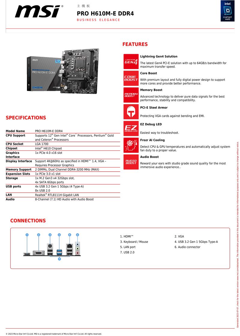 主機板PRO ME BUSINESS ELEGANEintelH610PRO H610ME DDR4SPECIFICATIONSModel NamePRO H610M-E DDR4CPU SupportSupports  Gen el® Core Processors Pentium® Goldand Celeron ProcessorsIntel H610 ChipsetCPU SocketLGA 1700ChipsetGraphics  40  InterfaceDisplay Interface Support 4K@60Hz as specified in HDMI 14 VGA-Requires Processor GraphicsMemory Support2  Dual Channel DDR4-3200 MHz (MAX)Expansion SlotsStorageUSB portsLANAudio  30  slot1x M2 Gen3 x4 32Gbps slot,4x SATA 6Gbps ports4x USB 32 Gen 1 5Gbps (4 Type-A)8x USB 20Realtek RTL8111H Gigabit LAN8-Channel (7.1) HD Audio with Audio FEATURESLightning Gen4 SolutionGEN4 The latest Gen4 PCI-E solution with up to 64GB/s bandwidth forCOREmaximum transfer speed.Core Boost With premium layout and fully digital power design to supportmore cores and provide better performance.MEMORYCEZMemory BoostAdvanced technology to deliver pure data signals for the bestperformance, stability and compatibility.PCI-E Steel ArmorProtecting VGA cards against bending and EMI.EZ Debug  LED Easiest way to troubleshoot.AUDIOFrozr  CoolingDetect CPU & GPU temperatures and automatically adjust systemfan duty to a proper value.Audio Boost Reward your ears with studio grade sound quality for the mostimmersive audio experience..CONNECTIONS 2023 Micro-Star  .  is a registered trademark of Micro-Star Int . All rights reserved. HDMI3. Keyboard/Mouse LAN port7. USB 2.02. VGA USB 3.2 Gen 1 5Gbps Type-A6. Audio connector