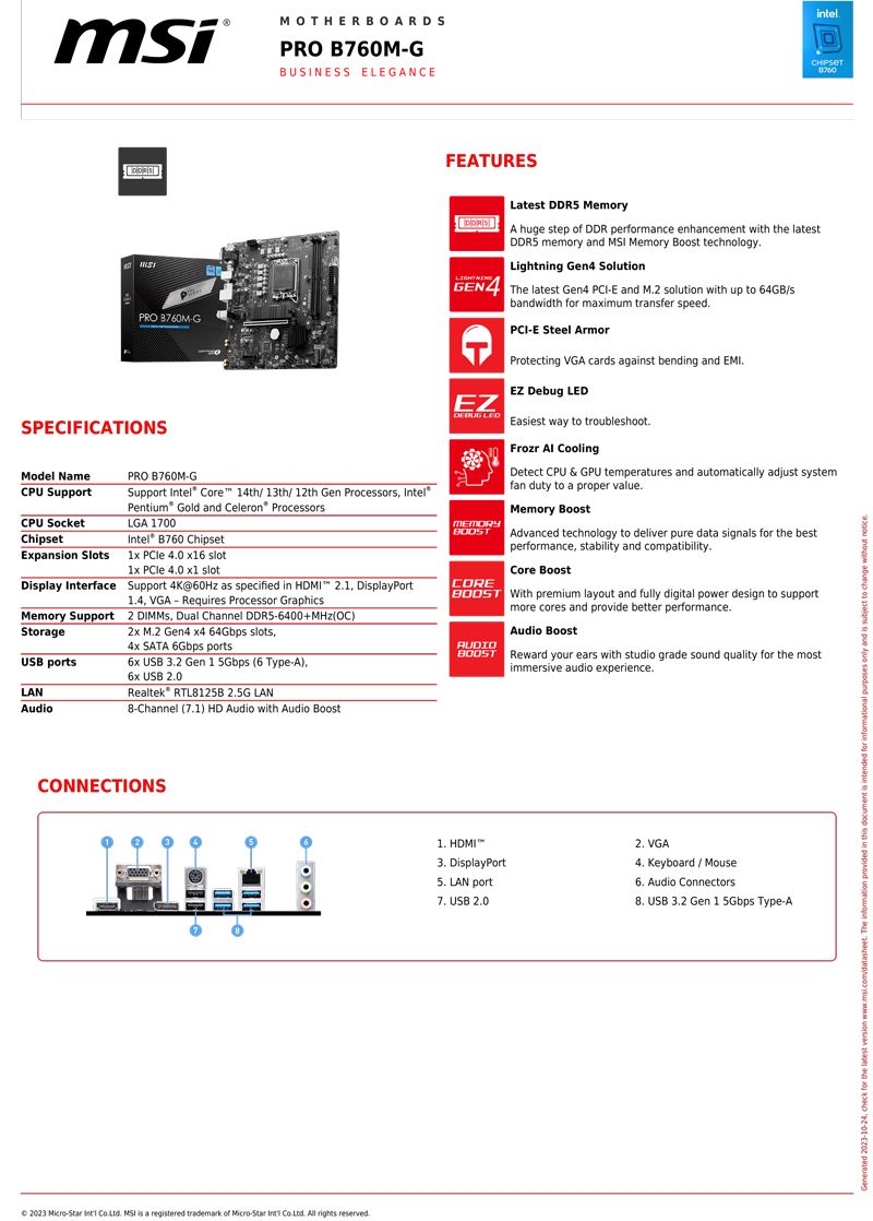 MOTHERBOARDSPRO B760MGBUSINESS ELEGANCEFEATURESintelPRO 8760MGSPECIFICATIONSModel NamePRO B760M-GCPU SupportSupport  Core 14th/ 13th/12th Gen Procesors el®Pentium Gold and Celeron® ProcessorsCPU SocketLGA 1700ChipsetIntel® B760 ChipsetExpansion Slots1x  40  slot1x  40  slotDisplay Interface Support 4K@60Hz as specified in HDMI 21 DisplayPortMemory SupportStorageUSB portsLANAudio14 VGA - Requires Processor Graphics2  Dual Channel -6400+ OC) M2 Gen4 x4 64Gbps slots SATA 6Gbps ports USB 32 Gen 1 5Gbps (6 Type-A),6x USB 20Realtek RTL8125B 2.5G LAN8-Channel (1) HD Audio with Audio BoostLatest DDR5 MemoryA huge step of DDR performance enhancement with the latestDDR5 memory and  Memory Boost technology.Lightning Gen4 SolutionGEN4 The latest Gen4 -E and M.2 solution with up to 64GB/sbandwidth for maximum transfer speed.EZ MEMORYCOREPCI-E Steel ArmorProtecting VGA cards against bending and EMI.EZ Debug LEDEasiest way to troubleshoot.Frozr  CoolingDetect CPU &amp; GPU temperatures and automatically adjust systemfan duty to a proper value.Memory BoostAdvanced technology to deliver pure data signals for the bestperformance, stability and compatibility.Core Boost With premium layout and fully digital power design to supportmore cores and provide better performance.AUDIOAudio Boost Reward your ears with studio grade sound quality for the mostimmersive audio experience.CONNECTIONS 2023 Micro-Star  . MSI is a registered trademark of Micro-Star Int . All rights reserved. HDMI DisplayPort LAN port7. USB 2.02. VGA4. Keyboard/Mouse6. Audio Connectors USB 3.2 Gen 1 5Gbps Type-A