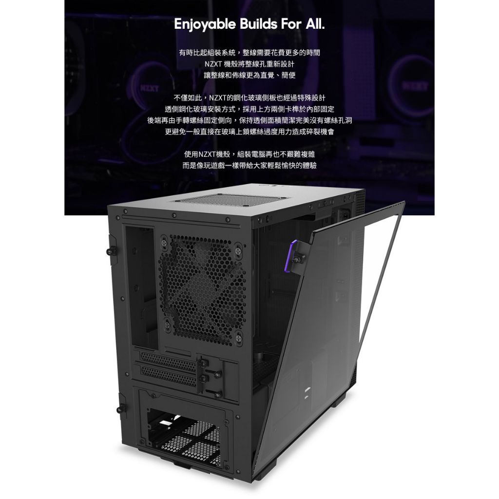 Enjoyable Builds For All.有時比起組裝系統,整線需要花費更多的時間NZXT 機殼將整線孔重新設計讓整線和佈線更為直覺、簡便不僅如此,NZXT的鋼化玻璃側板也經過特殊設計透側鋼化玻璃安裝方式,採用上方兩側卡榫於內部固定後端再由手轉螺絲固定側向,保持透側面積簡潔完美沒有螺絲孔洞更避免一般直接在玻璃上鎖螺絲過度用力造成碎裂機會使用NZXT機殼,組裝電腦再也不艱難複雜而是像玩遊戲一樣帶給大家輕鬆愉快的體驗