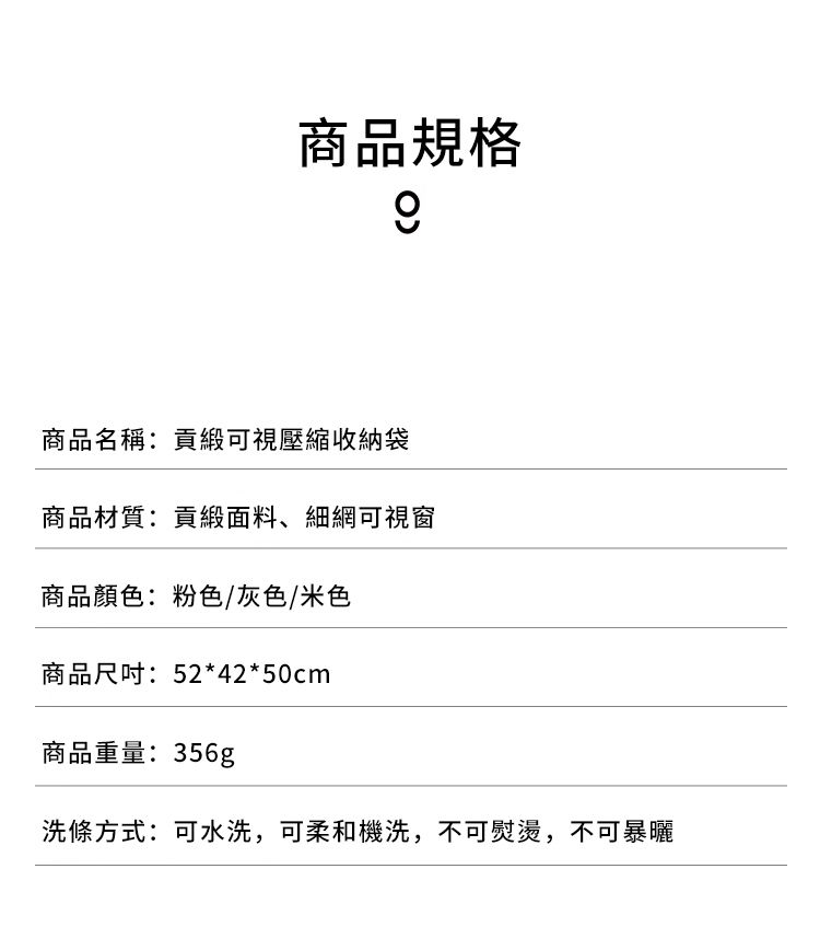 商品規格商品名稱:貢緞可視壓縮收納袋商品材質:貢緞面料、細網可視窗商品顏色:粉色/灰色/米色商品尺吋:52*42*50cm商品重量:356g洗條方式:可水洗,可柔和機洗,不可熨燙,不可暴曬