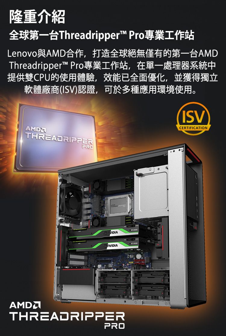 隆重介紹全球第一台Threadripper Pro專業工作站Lenovo與AMD合作,打造全球絕無僅有的第一台AMDThreadripper™ Pro專業工作站,在單一處理器系統中提供雙CPU的使用體驗,效能已全面優化,並獲得獨立軟體廠商(ISV)認證,可於多種應用環境使用。ISVCERTIFICATIONAMDTHREADRIPPERPROAMDTHREADRIPPERPRO