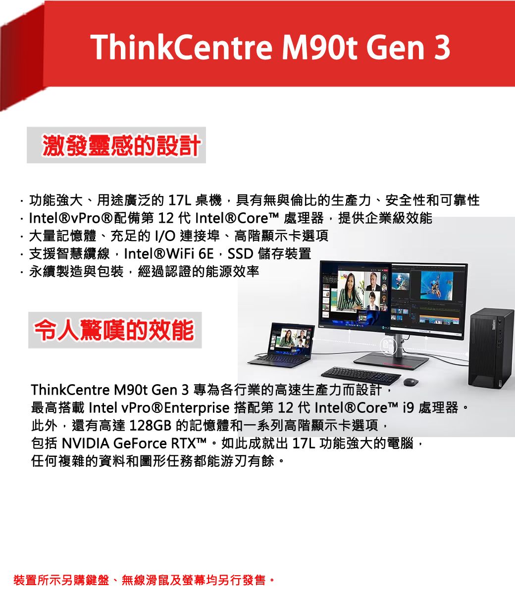 ThinkCentre M90t Gen 3激發靈感的設計功能強大、用途廣泛的17L桌機具有無與倫比的生產力、安全性和可靠性Intel®vPro®配備第  代Intel® Core 處理器,提供企業級效能大量記憶體、充足的I/O連接埠、高階顯示卡選項支援智慧纜線, Intel®WiFi 6E,SSD 儲存裝置永續製造與包裝,經過認證的能源效率令人驚嘆的效能ThinkCentre M90t Gen 3 專為各行業的高速生產力而設計,最高搭載 Intel vPro®Enterprise 搭配第 12 代Intel® Core  處理器。此外,還有高達 128GB 的記憶體和一系列高階顯示卡選項,包括 NVIDIA GeForce RTXT™。如此成就出17L 功能強大的電腦,任何複雜的資料和圖形任務都能游刃有餘。裝置所示另購鍵盤、無線滑鼠及螢幕均另行發售。