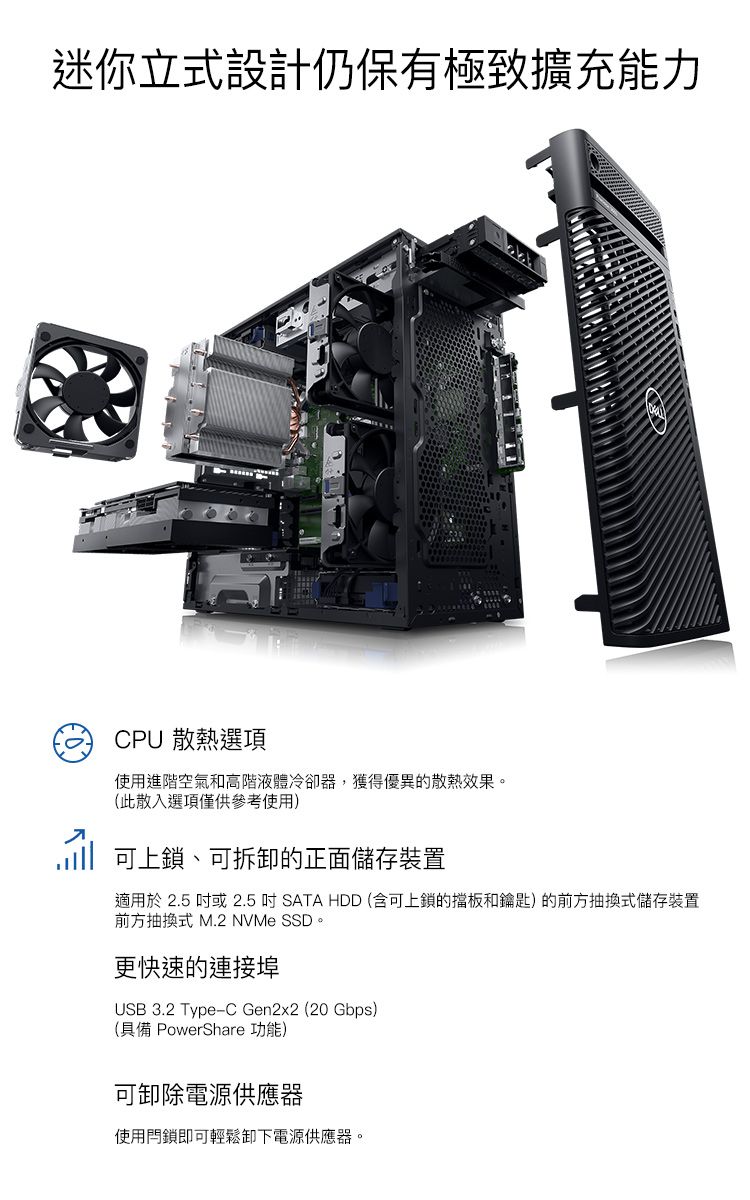迷你立式設計仍保有極致擴充能力CPU 散熱選項使用進階空氣和高階液體冷卻器,獲得優異的散熱效果。(此散入選項僅供參考使用) 可上鎖、可拆卸的正面儲存裝置適用於 2.5  2.5吋SATA HDD (含可上鎖的擋板和鑰匙)的前方抽換式儲存裝置前方抽換式 M.2 NVMe SSD。更快速的連接埠USB 3.2 Type-C Gen2x2 (20 Gbps)(具備 PowerShare 功能)可卸除電源供應器使用鎖即可輕鬆卸下電源供應器。