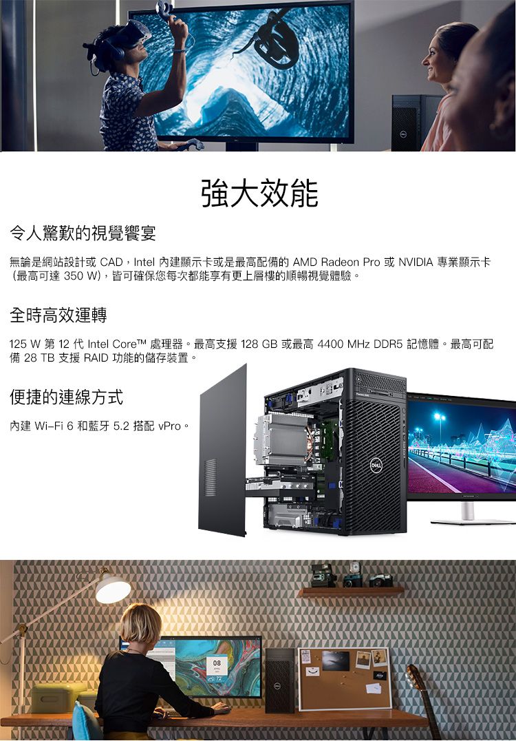 強大效能令人驚歎的視覺饗宴無論是網站設計或CAD,Intel 內建顯示卡或是最高配備的 AMD Radeon Pro 或NVIDIA 專業顯示卡(最高可達 350 W),皆可確保您每次都能享有更上層樓的順暢視覺體驗。全時高效運轉125 W 第 12 代Intel Core 處理器。最高支援 128 GB 或最高 4400 MHz DDR5 記憶體。最高可配備 28 TB 支援 RAID 功能的儲存裝置。便捷的連線方式內建 WiFi 6 和藍牙5.2 搭配 vPro。08