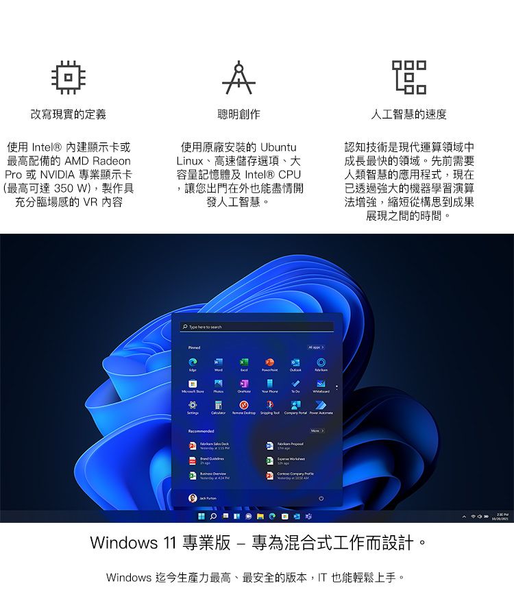 改寫現實的定義使用 Intel® 內建顯示卡或最高配備的 AMD Radeono或NVIDIA專業顯示卡(最高可達 350 W),製作具充分臨場感的 VR 內容聰明創作使用原廠安裝的 UbuntuLinux、高速儲存選項、大容量記憶體及 Intel® CPU讓您出門在外也能盡情開發人工智慧。人工智慧的速度認知技術是現代運算領域中成長最快的領域。先前需要人類智慧的應用程式,現在已透過強大的機器學習演算法增強,縮短從構思到成果展現之間的時間。         PrWindows 11 專業版-專為混合式工作而設計。Windows 迄今生產力最高、最安全的版本,IT也能輕鬆上手。