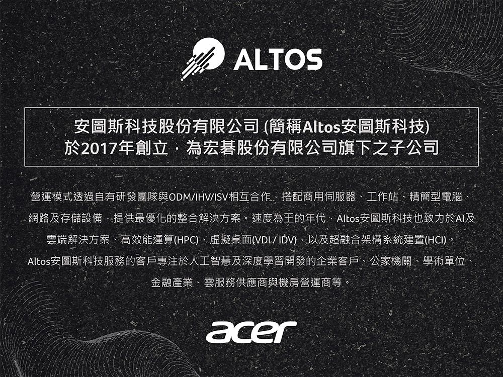 ALTOS安圖斯科技股份有限公司(簡稱Altos安圖斯科技)於2017年創立為宏碁股份有限公司旗下之子公司營運模式透過自有研發團隊與ODM/IHV/ISV相互合作搭配商用伺服器工作站、精簡型電腦網路及存儲設備,提供最優化的整合解決方案。速度為王的年代,Altos安圖斯科技也致力於AI及雲端解決方案、高效能運算(HPC)、虛擬桌面(VDI/IDV),以及超融合架構系統建置(HCI)。Altos安圖斯科技服務的客戶專注於人工智慧及深度學習開發的企業客戶、公家機關、學術單位金融產業、雲服務供應商與機房營運商等。acer