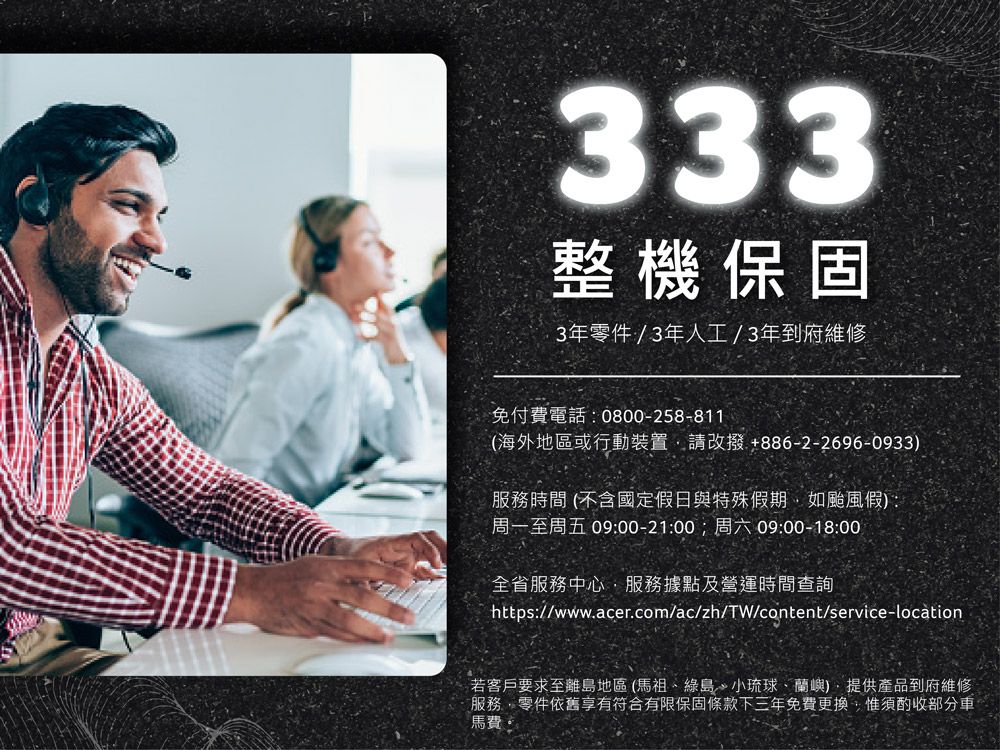 333整機保固3年零件/3年人工/3年到府維修免付費電話0800-258-811(海外地區或行動裝置請改撥+886-2-2696-0933)服務時間(不含國定假日與特殊假期如颱風假):周一至周五 09:00-21:00;周六 09:00-18:00全省服務中心服務據點及營運時間查詢https://www.acer.com/ac/zh/TW/content/service-location若客戶要求至離島地區(馬祖綠島、小琉球、蘭嶼)、提供產品到府維修服務零件依舊享有符合有限保固條款下三年免費更換,惟須酌收部分馬費: