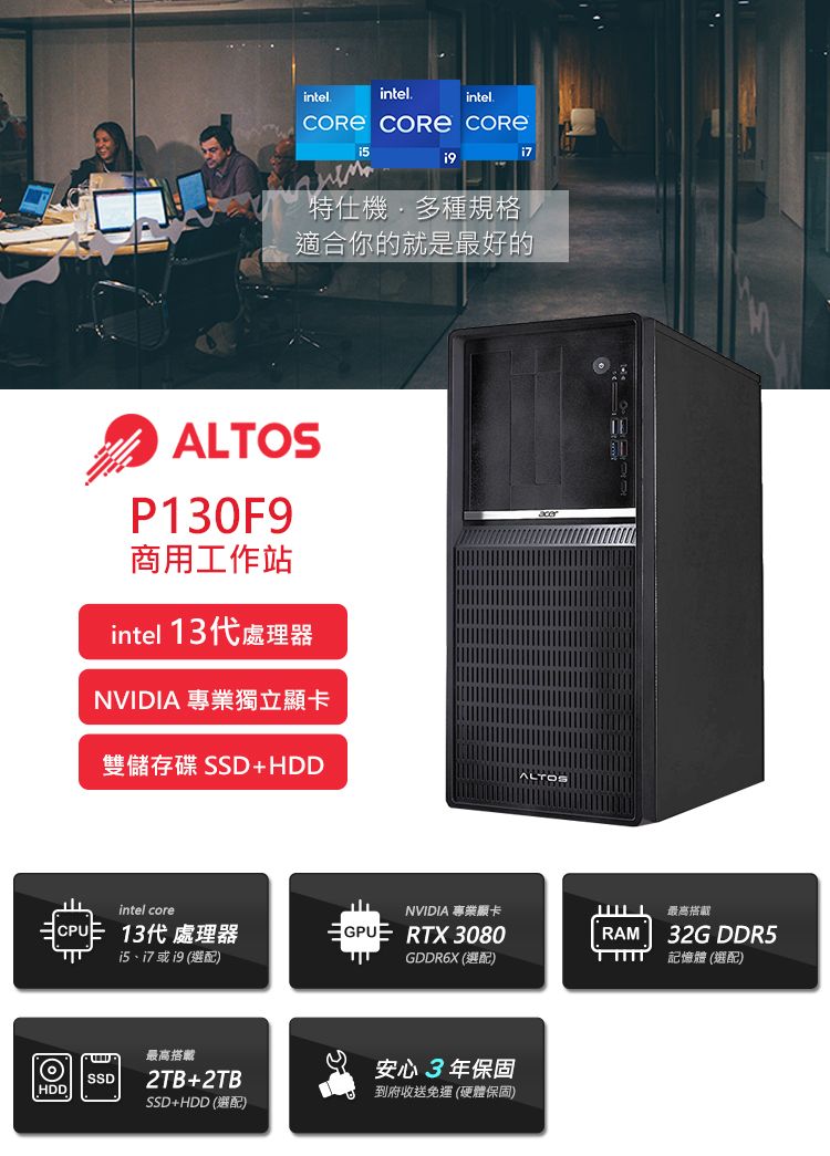 intelintelintel.  特仕機多種規格適合你的就是最好的ALTOSP130F9商用工作站intel 13代處理器NVIDIA 專業獨立雙儲存碟SSD+ALTOSintel coreNVIDIA 專業顯卡最高搭載CPU13代 處理器GPUE RTX 3080RAM32G DDR5 或19 (GDDR6X (選配)記憶體 (選配)SSDHDD最高搭載2TB+2TBSSD+HDD(選配)安心3年保固到府收送免運(硬體保固)