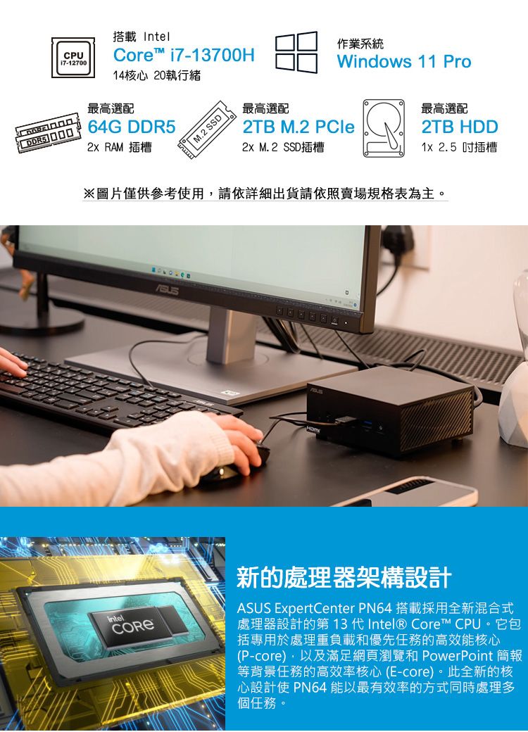 CPU17-12700搭載IntelCore™ i7-700H14核心 20執行緒最高選配 64G DDR5 RAM 插槽 M.2 SSD 作業系統Windows 11 Pro最高選配2TB M.2 PCle M.2 SSD插槽最高選配2TB HDD 2.5吋插槽※圖片僅供參考使用請依詳細出貨請依照賣場規格表為主。CORE新的處理器架構設計ASUS ExpertCenter PN64 搭載採用全新混合式處理器設計的第 13 代Intel® Core™ CPU。它包括專用於處理重負載優先任務的高效能核心(P-core),以及滿足網頁瀏覽和 PowerPoint 簡報等背景任務的高效率核心(E-core)。此全新的核心設計使 PN64 能以最有效率的方式同時處理多個任務。