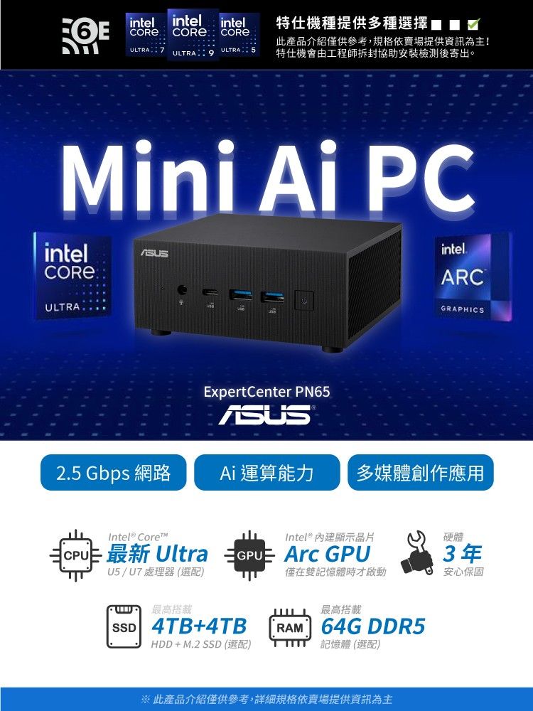 intel intelintel  ULTRA 7ULTRA COREULTRA 特仕機種提供多種選擇此產品介紹僅供參考,規格依賣場提供資訊為主!特仕機會由工程師拆封協助安裝檢測後寄出。Mini Ai PCintelCORE ULTRAintel.ARCGRAPHICS2.5 Gbps 網路ExpertCenter PN65ASUSAi 運算能力 多媒體創作應用Intel® Core 最新 UltraU5/U7處理器(選配)最高搭載Intel® 內建顯示晶片GPU Arc GPUSSD 4TB+4TB硬體3年僅在雙記憶體時才啟動安心保固最高搭載RAM 64G DDR5HDD+M.2 SSD (選配)記憶體 (選配)※ 此產品介紹僅供參考,詳細規格依賣場提供資訊為主