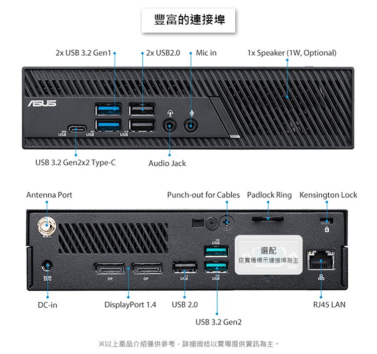 豐富的連接埠  3.2  2.0 Mic in1x Speaker (1W, Optional)USB 3.2 Gen2x2 Type-CAudio JackAntenna PortPunch-out for Cables Padlock Ring Kensington LockDC-inDisplayPort 1.4 USB 2.0USBUSB選配依賣場標示連接埠為主&USB 3.2 Gen2※以上產品介紹僅供參考,詳細規格以賣場提供資訊為主。RJ45 LAN