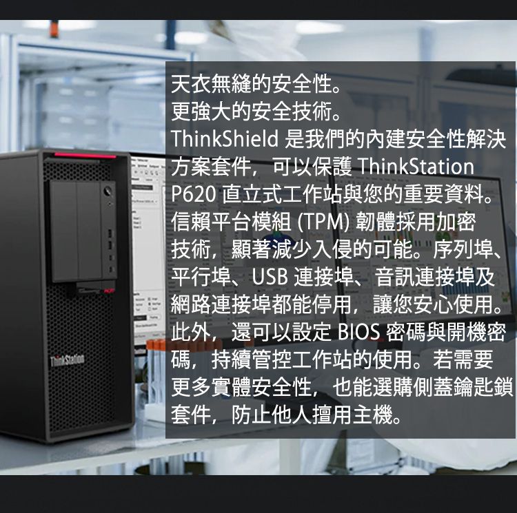 ThinkStation天衣無縫的安全性。更強大的安全技術。 ThinkShield 是我們的內建安全性解決 方案套件,可以保護 ThinkStation P620 直立式工作站與您的重要資料。 信賴平台模組(TPM) 韌體採用加密技術,顯著減少入侵的可能。序列埠、平行埠、USB 連接埠、音訊連接埠及|網路連接埠都能停用,讓您安心使用。此外,還可以設定 BIOS密碼與開機密|碼,持續管控工作站的使用。若需要更多實體安全性,也能選購側蓋鑰匙鎖|套件,防止他人擅用主機。