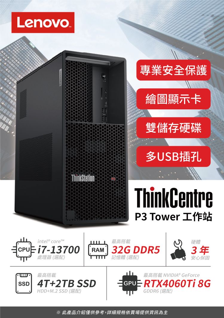 LenovoThinkStation專業安全保護繪圖顯示卡雙儲存硬碟多USB插孔ThinkCentreP3 Tower 工作站intel® core™最高搭載CPUE 17-13700處理器 (選配)RAM 32G DDR5記憶體 (選配)硬體3年安心保固最高搭載SSD 4T+2TB SSDHDD+M.2 SSD (選配)最高搭載 NVIDIA® GeForceGPUE RTX4060Ti 8GGDDR6 (選配) 此產品介紹僅供參考,詳細規格依賣場提供資訊為主