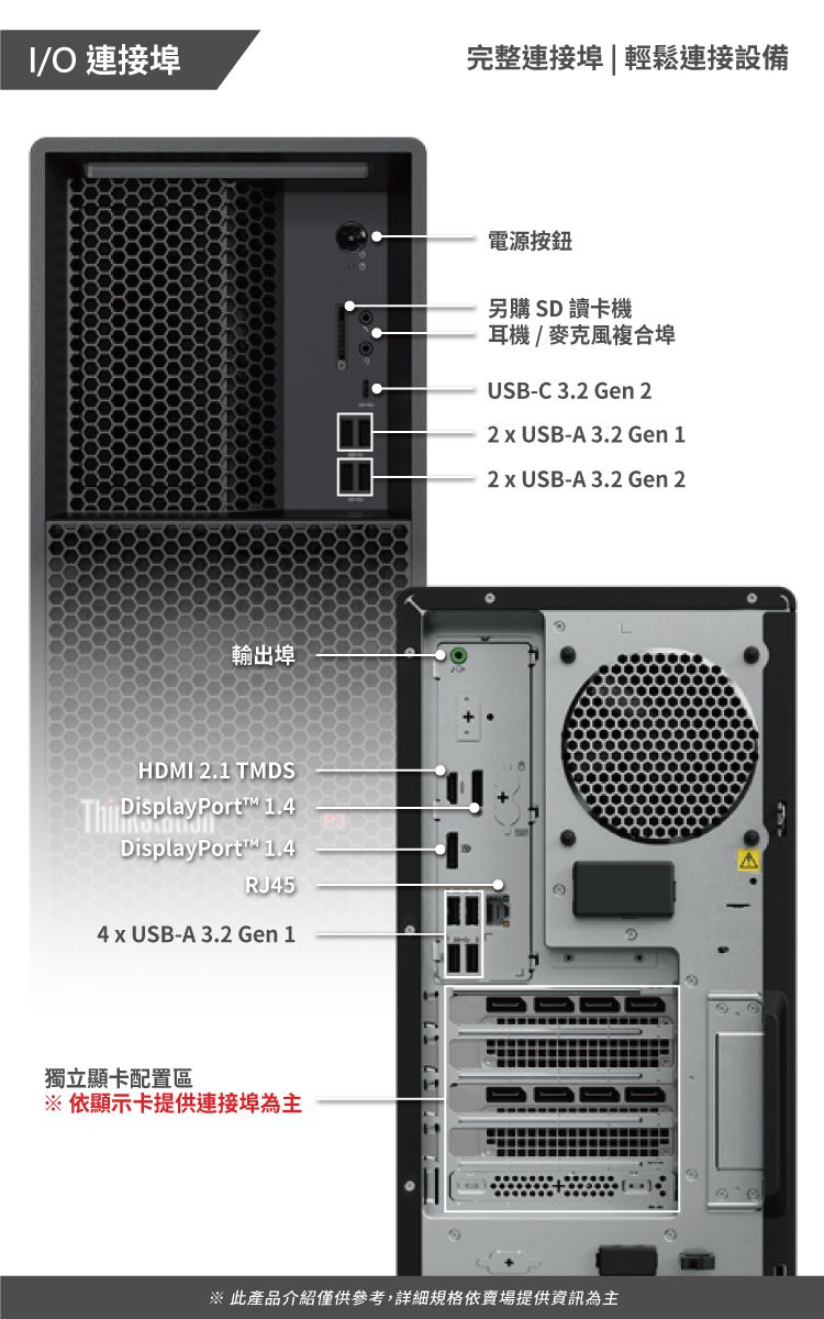 O 連接埠完整連接埠|輕鬆連接設備輸出埠HDMI 2.1 TMDS DisplayPort 1.4DisplayPort 1.4RJ45電源按鈕另購 SD 讀卡機耳機/麥克風複合埠USB-C3.2 Gen 22  USB-A 3.2 Gen 12  USB-A 3.2 Gen 24 x USB-A 3.2 Gen 1獨立顯卡配置區※依顯示卡提供連接埠為主※ 此產品介紹僅供參考,詳細規格依賣場提供資訊為主