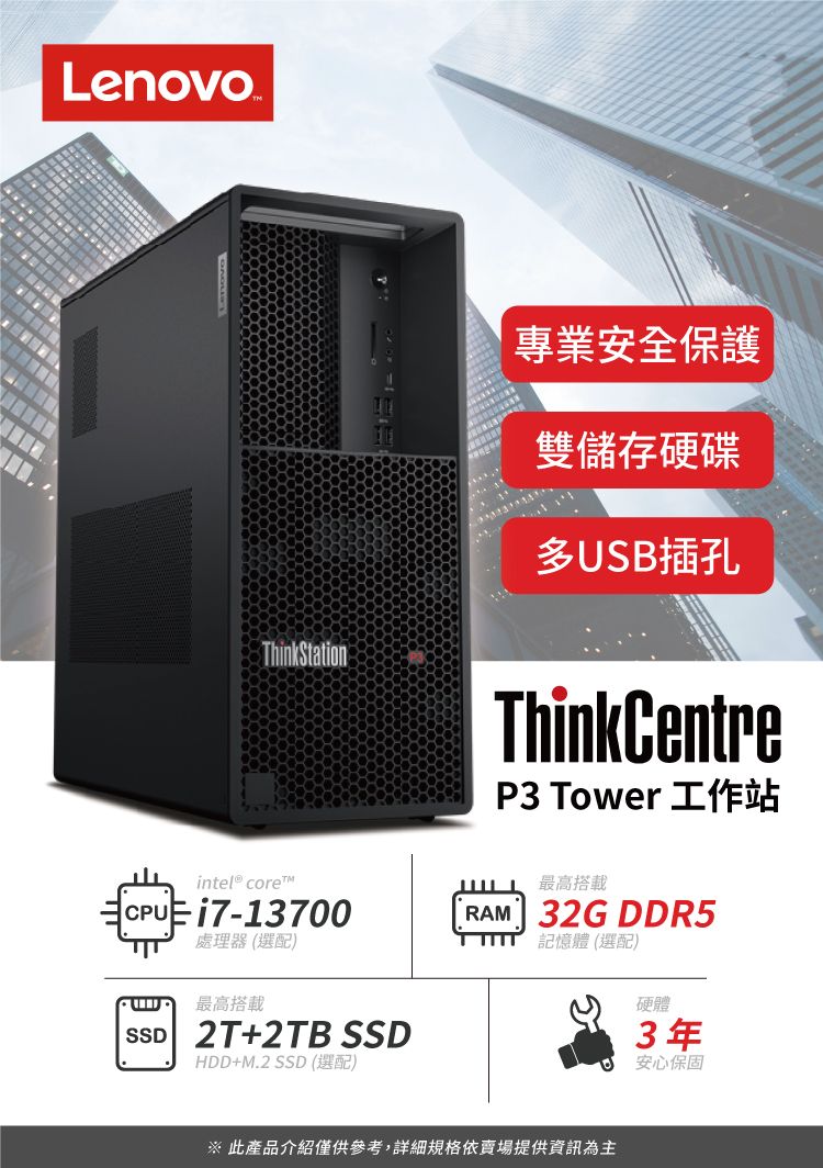 LenovoThinkStation專業安全保護雙儲存硬碟多USB插孔ThinkCentreP3 Tower 工作站intel® coretCPU i7-13700處理器(選配)最高搭載SSD 2T+2TB SSDHDD+M.2 SSD (選配)最高搭載RAM 32G DDR5記憶體(選配) 此產品介紹僅供參考,詳細規格依賣場提供資訊為主硬體3年安心保固