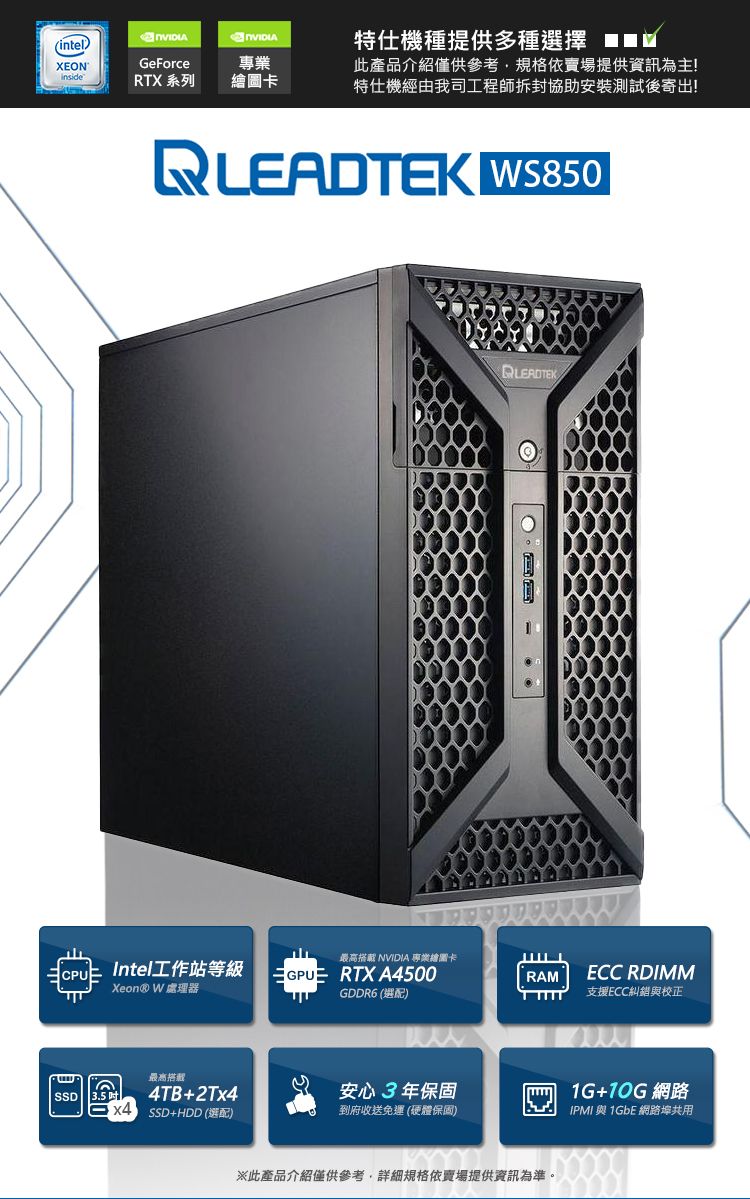 (intelXEONGeForce專業insideRTX 系列繪圖卡特仕機種提供多種選擇 此產品介紹僅供參考規格依賣場提供資訊為主!特仕機經由我司工程師拆封協助安裝測試後寄出!READTEK WS850最高搭載 NVIDIA 專業繪圖卡LIntel工作站等級GPURTX A500RAMXeon® W 處理器GDDR6 (選配)ECC RDIMM支援ECC糾與校正SSD最高搭載4TB+2Tx44 SSD+HDD (選配)安心3年保固到府收送免運(硬體保固)※此產品介紹僅供參考,詳細規格依賣場提供資訊為準。1G+ 網路IPMI 與 1GbE 網路共用