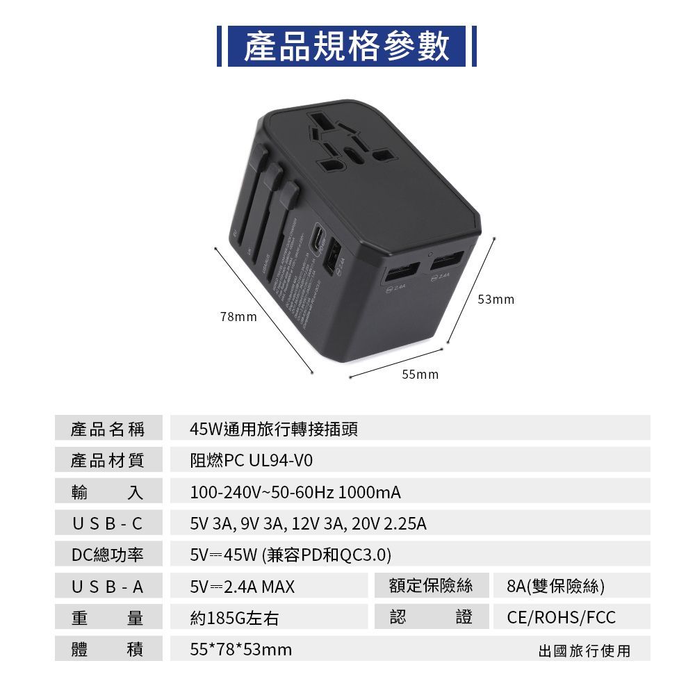 產品規格參數78mm產品名稱45W通用旅行轉接插頭產品材質輸 入阻燃PC UL94-USB-CDC總功率USB-A 量體 積55mm100-240V~50-60Hz 1000mA5V 3A, 9V 3A, 12V 3A, 20V 2.25A5V=45W(兼容PD和QC3.0)5V=2.4A MAX約185G左右55*78*53mm53mm額定保險絲認證8A(雙保險絲)CE/ROHS/FCC出國旅行使用