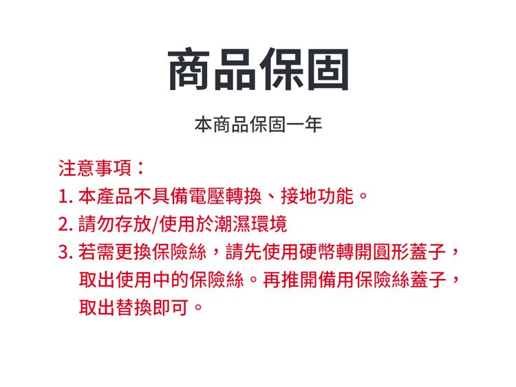 注意事項商品保固本商品保固一年1.本產品不具備電壓轉換、接地功能。2. 請勿存放/使用於潮濕環境3. 若需更換保險絲,請先使用硬幣轉開圓形蓋子,取出使用中的保險絲。再推開備用保險絲蓋子,取出替換即可。