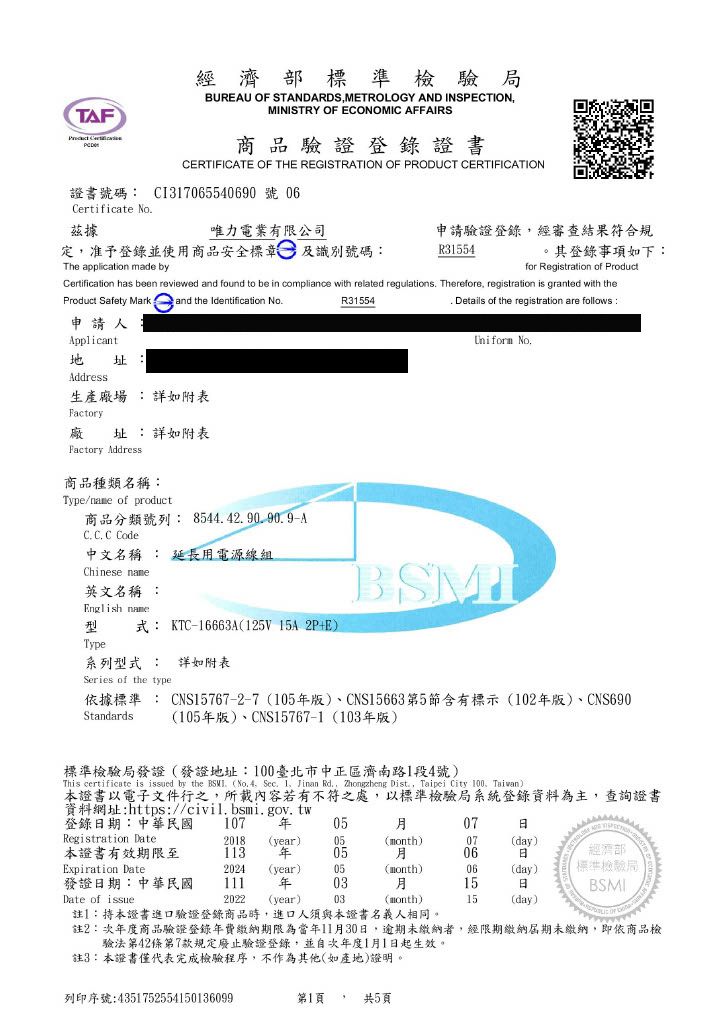 TF 經濟部標準檢驗局BUREAU OF STANDARDSMETROLOGY AND INSPECTIONMINISTRY OF ECONOMIC AFFAIRS商品驗證登錄證書CERTIFICATE OF THE REGISTRATION OF PRODUCT CERTIFICATION證書號碼: C317065540690 號06Certificate No據唯力電業有限公司定准予登錄並使用商品安全標章及識別號碼:申請驗證登錄經審查結果符合規R31554其登錄事項如下:The application made byfor Registration of ProductCertification has been reviewed and found to be in compliance with related regulations Therefore registration is granted with theProduct Safety Mark and the Identification NoR31554 Details of the registration are follows:申請人Applicant 址 :Address生產場 :詳如附表Factory廠址 :詳如附表Factory Address商品種類名稱:Type/name of product商品分類號列:8544.42.90.90.9A  C 中文名稱 : 延長電源線組Chinese name英文名稱 :Uniform No.型式: KTC-16663A(125V 15A2P+E)TypeEnglish name系列型式 : 詳如附表Series of the type依據標準: CNS15767-2-7(105版)、CNS15663第5節含有標示(102版)、CNS690(105版)、CNS15767-1(103年版)Standards標準檢驗局發證(發證地址:100臺北市中正區濟南路1段4號)This certificate is d by the BSMI. (No. 4. Sec. 1 Jinan Rd., Zhongzheng Dist., Taipei City 100, Taiwan)本證書以電子文件行之,所載內容若有不符之處,以標準檢驗局系統登錄資料為主,查詢證書資料網址:https://civil.bsmi.gov.tw登錄期:中華民國107 年0507Registration Date2018 (year)05(month)07本證書有效期限至113 年(day)0506日經濟部Expiration Date2024(year)05(month)06(day)標準檢驗局發證日期:中華民國111年0315日BSMIDate of issue2022 (year)03(month)15(day)註1:本證書進口驗證登錄商品時,進口人須與本證書名義人相同。註2:次年度商品驗證登錄年費繳納期限為當年11月30日,逾期未繳納者,經限期繳納屆期未繳納,即依商品檢驗法第42條第7款規定廢止驗證登錄,並自次年度1月1日起生效。註3:本證書僅代表完成檢驗程序,不作為其他(如產地)證明。列印序號:4351752554150136099第1頁 共5頁