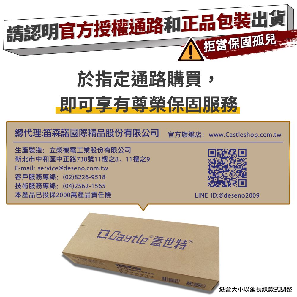 請認明官方授權通路和正品包裝出貨拒當保固孤兒於指定通路購買,即可享有尊榮保固服務總代理:笛森諾國際精品股份有限公司 官方旗艦店:www.Castleshop.com.tw生產製造:立榮機電工業股份有限公司新北市中和區中正路738號11樓之8、11樓之E-mail:service@deseno.com.tw客戶服務專線:(02)8226-9518技術服務專線:(04)2562-1565本產品已投保2000萬產品責任險LINE ID:@deseno2009 Castle 蓋世特紙盒大小以延長線款式調整