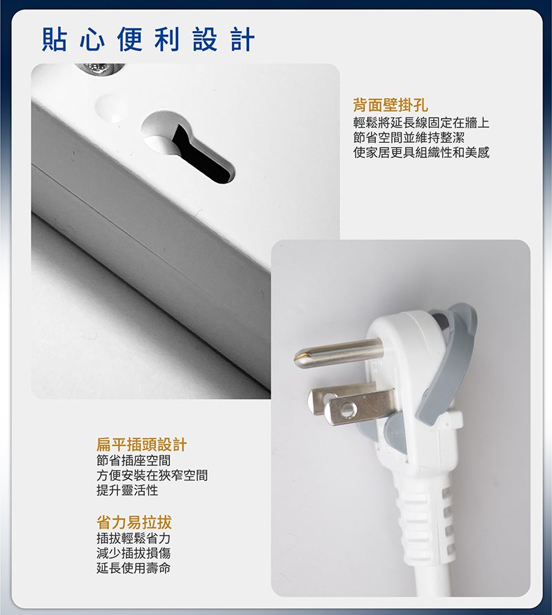 貼心便利設計扁平插頭設計節省插座空間方便安裝在狹窄空間提升靈活性省力易輕鬆省力減少延長使用壽命背面壁掛孔輕鬆將延長線固定在牆上節省空間並維持整潔使家居更具組織性和美感